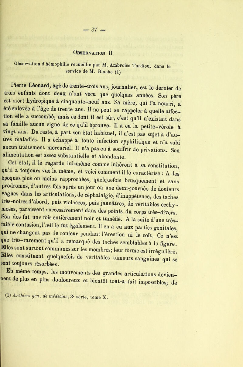 Observation II Observation d’hémophilie recueillie par M. Ambroise Tardieu, dans le service de M. Blache (1) Pierre Léonard, âgé de trente-trois ans, journalier, est le dernier de trois enfants dont deux n’ont vécu que quelques années. Son père est mort hjdropique à cinquante-neuf ans. Sa mère, qui l’a nourri, a été enlevée à l’âge de trente ans. Il ne peut se rappeler à quelle affec- tion elle a succombé^ mais ce dont il est sûr, c’est qu’il n’existait dans sa famille aucun signe de ce qu’il éprouve. Il a eu la petite-vérole à vingt ans. Du reste, à part son état habituel, il n’est pas sujet à d’au- tres maladies. Il a échappé à toute infection syphilitique et n’a subi aucun traitement mercuriel. Il n’a pas eu à souffrir de privations. Son alimentation est assez substantielle et abondante. Cet état, il le regarde lui-même comme inhérent à sa constitution, qu il a toujours vue la même, et voici comment il le caractérise ; A des époques plus ou moins rapprochées, quelquefois brusquement et sans prodromes, d autres fois après un jour ou une demi-journée de douleurs vagues dans les articulations, de céphalalgie, d’inappétence, des taches très-noires d’abord, puis violacées, puis jaunâtres, de véritables ecchy- moses, paraissent successivement dans des points du corps très-divers. Son dos fut une fois entièrement noir et tuméfié. A la suite d’une très- faible contusion, l’æil le fut également. Il en a eu aux parties génitales, qui ne changent pas de couleur pendant l’érection ni le coït. Ce n’est que très-rarement qu’il a remarqué des taches semblables à la figure. Elles sont surtout communes sur les membres; leur forme est irrégulière'. Elles constituent quelquefois de véritables tumeurs sanguines qui se sont toujours résorbées. En meme temps, les mouvements des grandes articulations devien- nent de plus en plus douloureux et bientôt tout-à-fait impossibles; de (1) Archives gén. de médecine, 3« série, tome X.