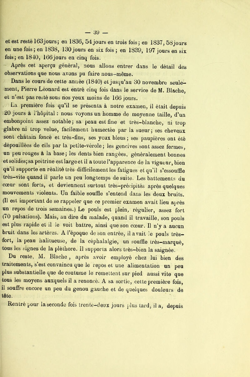 et est resté 163jours; en 1836, 54jours en trois fois; en 1837, 58jours en une fois; en 1838, 130 jours en six fois ; en 1839, 197 jours en six fois; en 1840, 166jours en cinq fois. Après cet aperçu général, nous allons entrer dans le détail des observations que nous avons pu faire nous-même. Dans le cours de cette année (1840) et jusqu’au 30 novembre seule- ment, Pierre Léonard est entré cinq fois dans le service de M. Blache, et n’est pas resté sous nos yeux moins de 166 jours. La première fois qu’il se présenta à notre examen, il était depuis 20 jours à i’hôpital ; nous voyons un homme de moyenne taille, d’un embonpoint assez notable; sa peau est fine et très-blanche, ni trop glabre ni trop velue, facilement humectée par la sueur; ses cheveux sont châtain foncé et très-fins, ses yeux bleus ; ses paupières ont été dépouillées de cils par la petite-vérole; les gencives sont assez fermes, un peu rouges à la base; les dents bien rangées, généralement bonnes et solides; sa poitrine est large et il a toute l’apparence de la vigueur, bien qu’il supporte en réalité très difficilement les fatigues et qu’il s’essouffle très-vite quand il parle un peu longtemps de suite. Les battements du cœur sont forts, et deviennent surtout très—précipités après quelques mouvements violents. Un faible souffle s’entend dans les deux bruits. (Il est important de se rappeler que ce premier examen avait lieu après un repos de trois semaines.) Le pouls est plein^ régulier, assez fort (70 pulsations). Mais, au dire du malade, quand il travaille, son pouls est plus rapide et il le voit battre, ainsi que son cœur. Il n’y a aucun bruit dans les artères. A l’époque de son entrée, il avait le pouls très- fort, la peau halitueuse, de la céphalalgie, un souffle irès-marqué, tous les signes de la pléthore. Il supporta alors très-bien la saignée. Du reste, M. Blache, après avoir employé chez lui bien des traitements, s’est convaincu que le repos et une alimentation un peu plus substantielle que de coutume le remettent sur pied aussi vite que tous les moyens auxquels il a renoncé. A sa sortie, cette première fois, il souffre encore un peu du genou gauche et de quelques douleurs de tête. Rentré pour la seconde fois trente-deux jours plus tard, il a, depuis