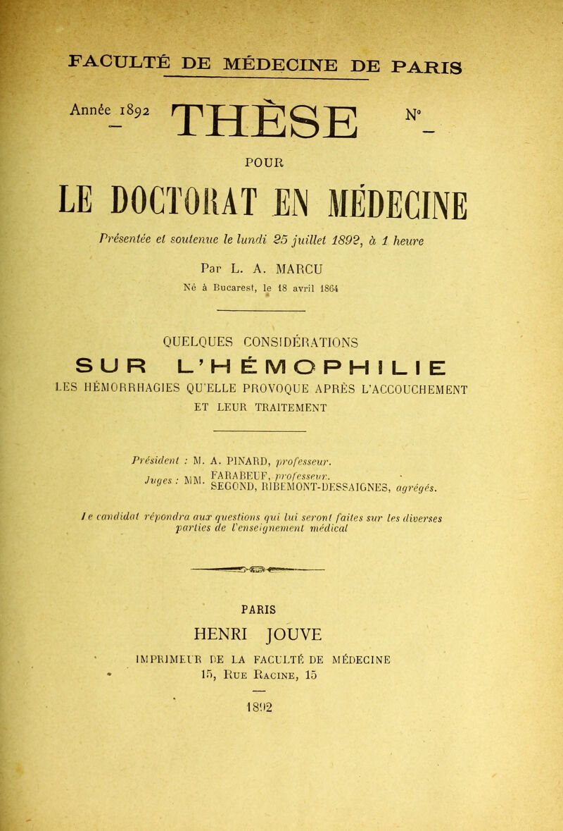 FACULTÉ DE MÉDECINE DE PARIS Année 1892 THÈSE POUR LE DOCTOItAT EN MÉDECINE Présentée et soutenue le lundi 25 juillet 1892, à 1 heure Par L. A. MARCU Né à Bucarest, le 18 avril 1864 QUELQUES CONSIDÉRATIONS SUR l_’H É M O P H I 1_ I E LES HÉMORRHAGIES QU’ELLE PROVOQUE APRÈS L’ACCOUCHEMENT ET LEUR TRAITEMENT Présidcnl : M. A. PINARD, fii'ofesseur. Jvopf ■ m\ FARABEUF, profcsspvr. . HJUl. Qr-pniyi, DI T! r,'l\.I AMT IV SECOND, RIBEMONT-DESSAIGNES, agrégés. / e candidat répondra aux qiæstions gni lui seront faites sur les diverses •parties de l'enseignement médical > - PARIS HENRI JOUVE IMPRIMEUR DE LA FACULTÉ DE MÉDECINE 15, Rue Racine, 15 18! 12