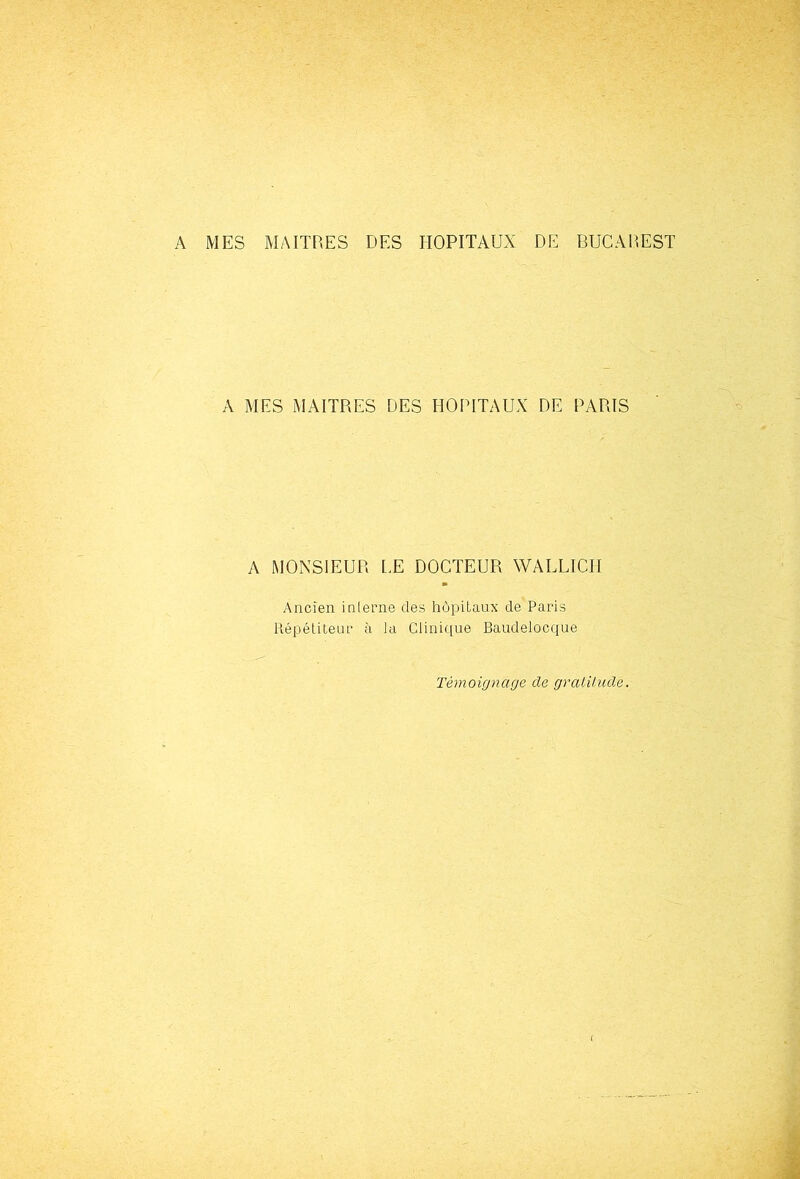 A MES MAITRES DES HOPITAUX DE BUCAREST A MES MAITRES DES HOPITAUX DE PARIS A MONSIEUR LE DOCTEUR WALLICH Ancien interne des hôpitaux de Paris llépétiteur à la Clinic[ue Baudelocque Témoignage de gralilude.