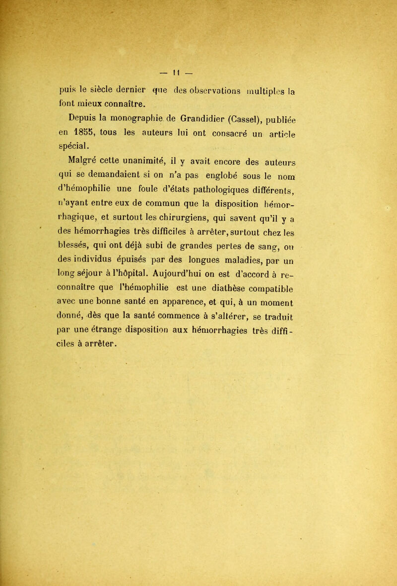 puis le siècle dernier que des observations multiples la font mieux connaître. Depuis la monographie de Grandidier (Cassel), publiée en 1855, tous les auteurs lui ont consacré un article spécial. Malgré cette unanimité, il y avait encore des auteurs qui se demandaient si on n’a pas englobé sous le nom d’hémophilie une foule d’états pathologiques différents, ii’ayant entre eux de commun que la disposition hémor- rhagique, et surtout les chirurgiens, qui savent qu’il y a des hémorrhagies très difficiles à arrêter, surtout chez les blessés, qui ont déjà subi de grandes perles de sang, ou des individus épuisés par des longues maladies, par un long séjour à l’hôpital. Aujourd’hui on est d’accord à re- connaître que l’hémophilie est une diathèse compatible avec une bonne santé en apparence, et qui, à un moment donné, dès que la santé commence à s’altérer, se traduit par une étrange disposition aux hémorrhagies très diffi- ciles à arrêter.