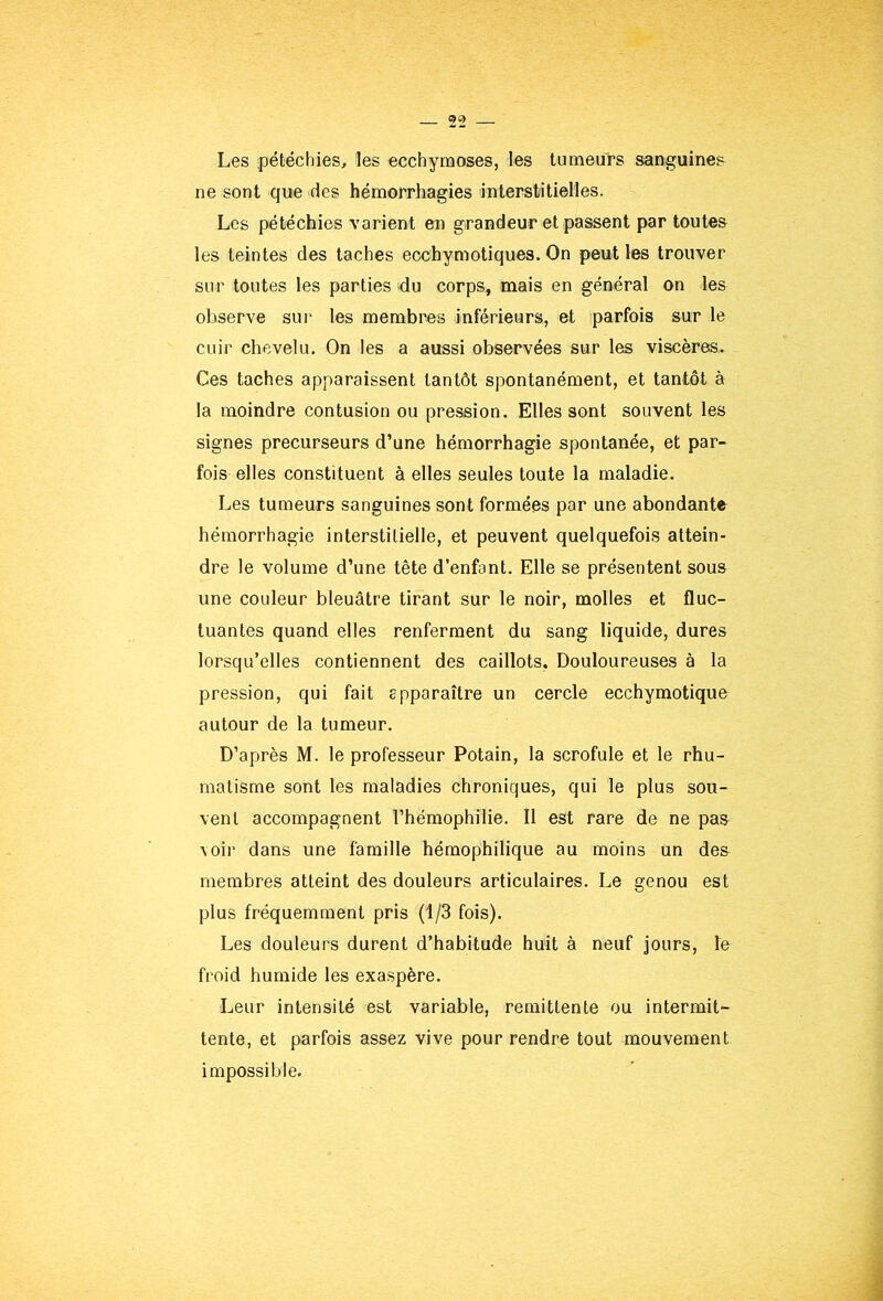 Les pétéchies, les ecchymoses, les tumeurs sanguines ne sont que des hémorrhagies interstitielles. Les pétéchies varient en grandeur et passent par toutes les teintes des taches ecchymotiques. On peut les trouver sur toutes les parties du corps» mais en général on les observe sui’ les membres inférieurs, et parfois sur le cuir chevelu. On les a aussi observées sur les viscères. Ces taches apparaissent tantôt spontanément, et tantôt à la moindre contusion ou pression. Elles sont souvent les signes précurseurs d’une hémorrhagie spontanée, et par- fois elles constituent à elles seules toute la maladie. Les tumeurs sanguines sont formées par une abondante hémorrhagie interstitielle, et peuvent quelquefois attein- dre le volume d’une tête d’enfant. Elle se présentent sous une couleur bleuâtre tirant sur le noir, molles et fluc- tuantes quand elles renferment du sang liquide, dures lorsqu’elles contiennent des caillots, Douloureuses à la pression, qui fait apparaître un cercle ecchymotique autour de la tumeur. D’après M. le professeur Potain, la scrofule et le rhu- matisme sont les maladies chroniques, qui le plus sou- vent accompagnent l’hémophilie. Il est rare de ne pas Aoir dans une famille hémophilique au moins un des membres atteint des douleurs articulaires. Le genou est plus fréquemment pris (1/3 fois). Les douleurs durent d’habitude huit à neuf jours, le froid humide les exaspère. Leur intensité est variable, rémittente ou intermit- tente, et parfois assez vive pour rendre tout mouvement impossible.