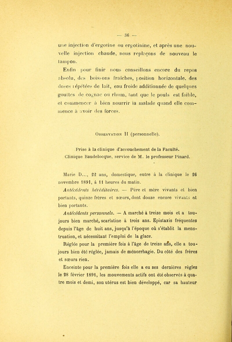 une injection d’ergoiine ou ercolinine, et après une nou- velle injection chaude, nous replaçons de nouveau le larnpon. Enfin pour finir nous conseillons encore du repos absolu, des boisi-ons fraîches, position horizontale, des doses lépëtées de lait, eau froide additionnée de quelques goulles de cognac on rhum, lant que le pouls est faible, et commencer à bien nourrir la malade quand elle com- mence à avoir des forces. Observation H (personnelle). Prise à la clinique d’accouchement de la Faculté. Clinique Baudelocque, service de M. le professeur Pinard. Marie D..., 2“2 ans, domestique, entre à la clinique le 26 novembre 1891, à 11 heures du matin. Antécédents héréditaires. — Père et mère vivants et bien portants, quinze frères et sœurs, dont douze encore vivants et bien portants. Antécédents personnels. — A marché à treize mois et a tou- jours bien marché, scarlatine à trois ans. Epistaxis fréquentes depuis l’âge de huit ans, jusqu’à l’époque où s’établit la mens- truation, et nécessitant l’emploi de la glace. Réglée pour la première fois à l’âge de treize a5s, elle a tou- jours bien été réglée, jamais de ménorrhagie. Du côté des frères et sœurs rien. Enceinte pour la première fois elle a eu ses dernières règles le 28 février 1891, les mouvements actifs ont été observés à qua- tre mois et demi, son utérus est bien développé, car sa hauteur