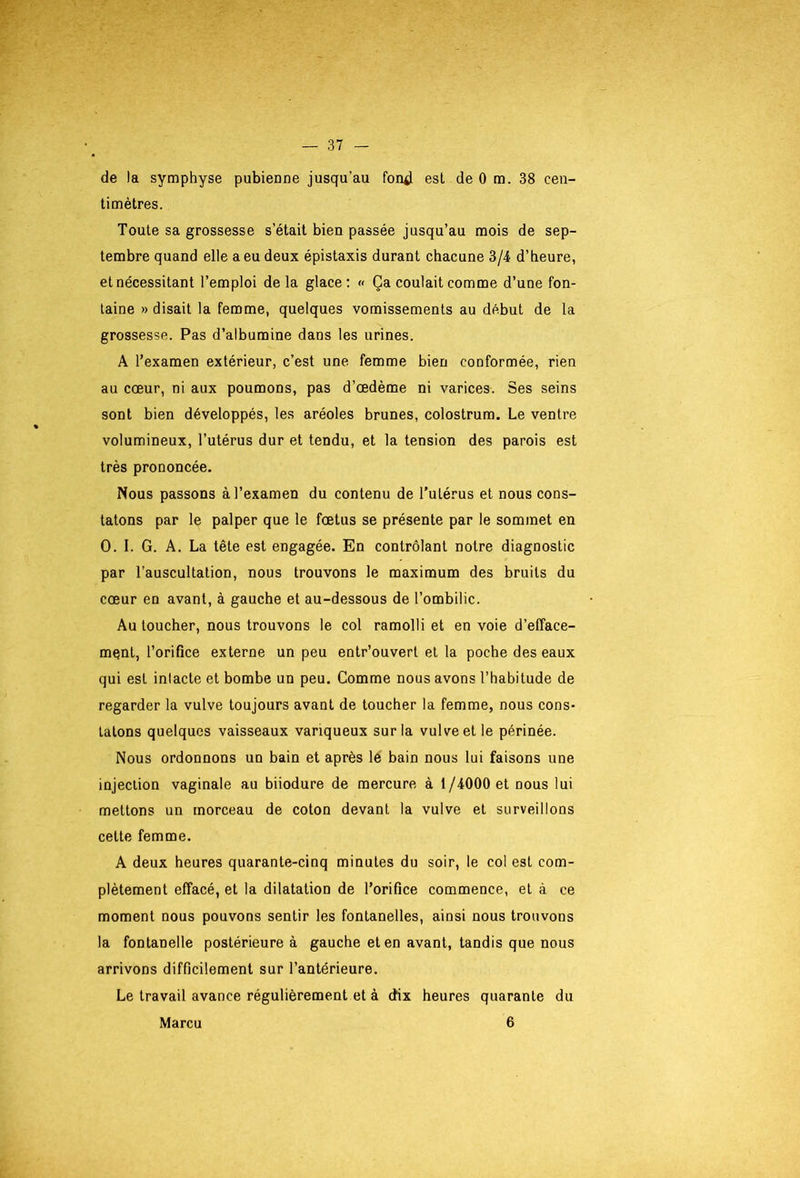 de la symphyse pubienne jusqu’au fon^J est de 0 m. 38 cen- timètres. Toute sa grossesse s’était bien passée jusqu’au mois de sep- tembre quand elle a eu deux épistaxis durant chacune 3/4 d’heure, et nécessitant l’emploi delà glace: « Ça coulait comme d’une fon- taine » disait la femme, quelques vomissements au début de la grossesse. Pas d’albumine dans les urines. A l’examen extérieur, c’est une femme bien conformée, rien au cœur, ni aux poumons, pas d’œdème ni varices. Ses seins sont bien développés, les aréoles brunes, colostrum. Le ventre volumineux, l’utérus dur et tendu, et la tension des parois est très prononcée. Nous passons à l’examen du contenu de l’utérus et nous cons- tatons par le palper que le fœtus se présente par le sommet en O. I. G. A. La tête est engagée. En contrôlant notre diagnostic par l’auscultation, nous trouvons le maximum des bruits du cœur en avant, à gauche et au-dessous de l’ombilic. Au loucher, nous trouvons le col ramolli et en voie d’efface- mqnt, l’orifice externe un peu entr’ouvert et la poche des eaux qui est intacte et bombe un peu. Comme nous avons l’habitude de regarder la vulve toujours avant de toucher la femme, nous cons- tatons quelques vaisseaux variqueux sur la vulve et le périnée. Nous ordonnons un bain et après lé bain nous lui faisons une injection vaginale au biiodure de mercure à 1/4000 et nous lui mettons un morceau de coton devant la vulve et surveillons cette femme. A deux heures quarante-cinq minutes du soir, le col est com- plètement effacé, et la dilatation de l’orifice commence, et à ce moment nous pouvons sentir les fontanelles, ainsi nous trouvons la fontanelle postérieure à gauche et en avant, tandis que nous arrivons difficilement sur l’antérieure. Le travail avance régulièrement et à dix heures quarante du Marcu 6