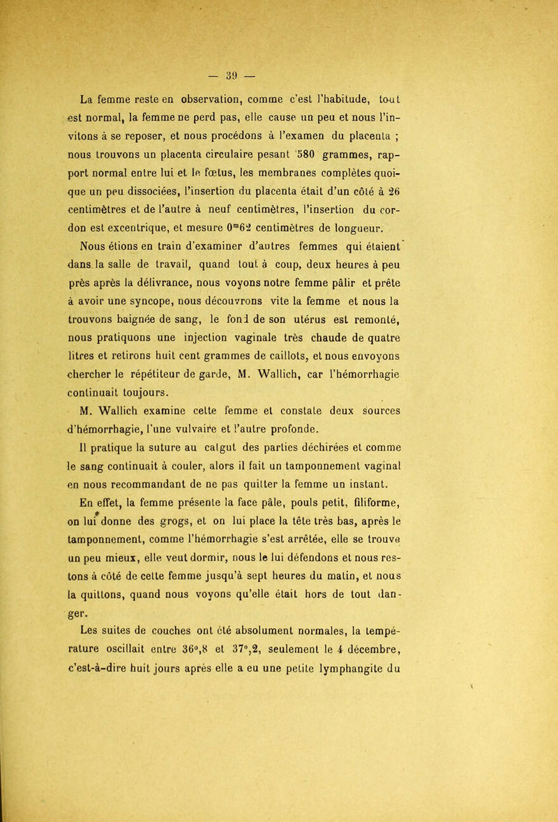 La femme reste ea observation, comme c’est l’habitude, Icmt est normal, la femme ne perd pas, elle cause un peu et nous l’in- vitons à se reposer, et nous procédons à l’examen du placenta ; nous trouvons un placenta circulaire pesant '580 grammes, rap- port normal entre lui et le fœtus, les membranes complètes quoi- que un peu dissociées, l’insertion du placenta était d’un côté à 26 centimètres et de l’autre à neuf centimètres, l’insertion du cor- don est excentrique, et mesure 0“62 centimètres de longueur. Nous étions en train d’examiner d’autres femmes qui étaient dans la salle de travail, quand tout à coup, deux heures à peu près après la délivrance, nous voyons notre femme pâlir et prête à avoir une syncope, nous découvrons vite la femme et nous la trouvons baignée de sang, le fond de son utérus est remonté, nous pratiquons une injection vaginale très chaude de quatre litres et retirons huit cent grammes de caillots, et nous envoyons chercher le répétiteur de garde, M. Wallich, car l’hémorrhagie continuait toujours. M. Wallich examine cette femme et constate deux sources d’hémorrhagie, l’une vulvaiée et l’autre profonde. Il pratique la suture au catgut des parties déchirées et comme le sang continuait à couler, alors il fait un tamponnement vaginal en nous recommandant de ne pas quitter la femme un instant. En effet, la femme présente la face pâle, pouls petit, filiforme, on lui donne des grogs, et on lui place la tête très bas, après le tamponnement, comme l’hémorrhagie s’est arrêtée, elle se trouve un peu mieux, elle veut dormir, nous le lui défendons et nous res- tons à côté de celle femme jusqu’à sept heures du matin, et nous la quittons, quand nous voyons qu’elle était hors de tout dan- ger. Les suites de couches ont été absolument normales, la tempé- rature oscillait entre 36“,8 et 37®,2, seulement le 4 décembre, c’est-à-dire huit jours après elle a eu une petite lymphangite du