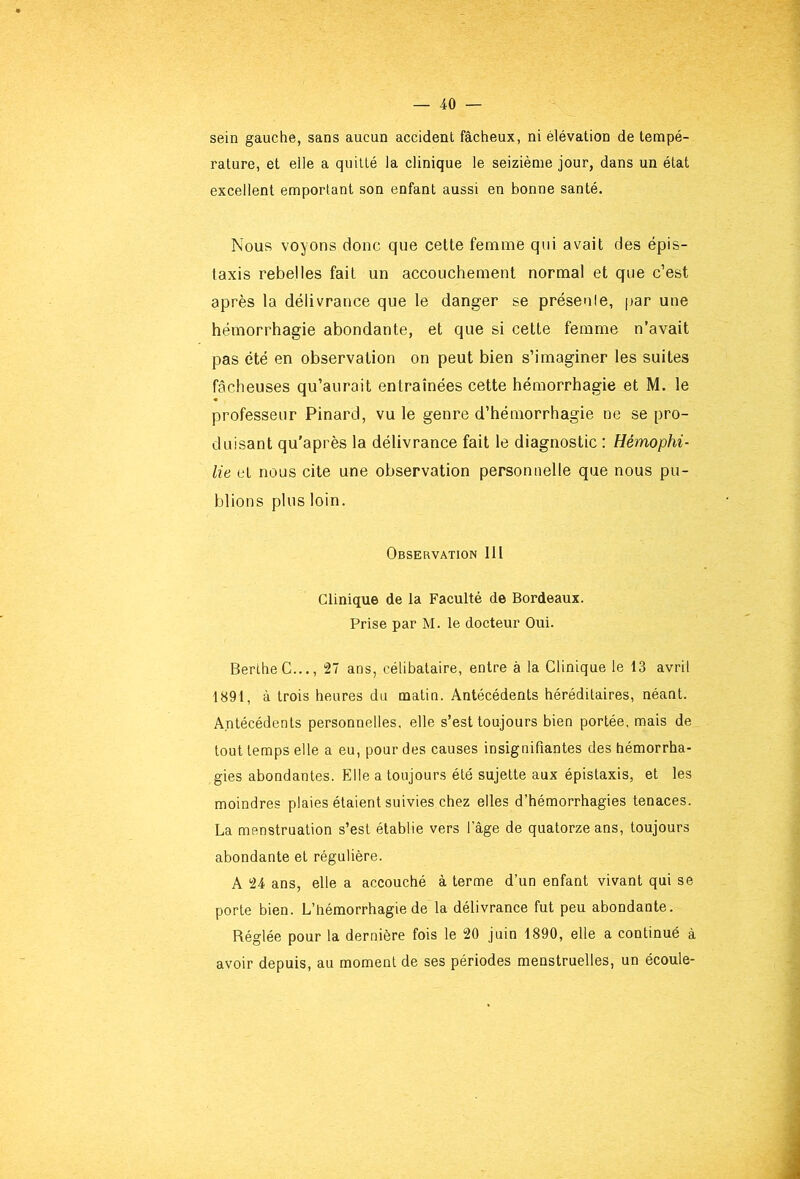 sein gauche, sans aucun accident fâcheux, ni élévation de tempé- rature, et elle a quitté la clinique le seizième jour, dans un état excellent emportant son enfant aussi en bonne santé. Nous voyons donc que celte femme qui avait des épis- taxis rebelles fait un accouchement normal et que c’est après la délivrance que le danger se préseule, [>ar une hémorrhagie abondante, et que si cette femme n’avait pas été en observation on peut bien s’imaginer les suites fâcheuses qu’aurait entraînées cette hémorrhagie et M, le professeur Pinard, vu le genre d’hémorrhagie ne se pro- duisant qu'après la délivrance fait le diagnostic : Hémophi- lie et nous cite une observation personnelle que nous pu- blions plus loin. Observation lll Clinique de la Faculté de Bordeaux. Prise par M. le docteur Oui. BerlheC..., 27 ans, célibataire, entre à la Clinique le 13 avril 1891, à trois heures du malin. Antécédents héréditaires, néant. Antécédents personnelles, elle s’est toujours bien portée, mais de tout temps elle a eu, pour des causes insignifiantes des hémorrha- gies abondantes. Elle a toujours été sujette aux épistaxis, et les moindres plaies étaient suivies chez elles d’hémorrhagies tenaces. La menstruation s’est établie vers l’âge de quatorze ans, toujours abondante et régulière. A 24 ans, elle a accouché à terme d’un enfant vivant qui se porte bien. L’hémorrhagie de la délivrance fut peu abondante. Réglée pour la dernière fois le 20 juin 1890, elle a continué à avoir depuis, au moment de ses périodes menstruelles, un écoule-