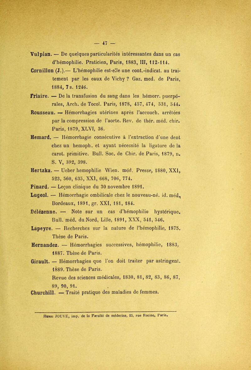 Vulpian. — De quelques particularités intéressantes dans un cas d’hémophilie. Praticien, Paris, 1883, III, 112-114. Cornillon (J.).— L’hémophilie est-elle une cont.-indicat. au trai- tement par les eaux de Vichy ? Gaz. med. de Paris, 1884, 7 s. 1246. Friaire. — De la transfusion du sang dans les hémorr. puerpé- rales, Arch. de Tocol. Paris, 1878, 457, 474, 531, 544. Rousseau. — Hémorrhagies utérines après l’accouch. arrêtées par la compression de l’aorte. Rev. de thér. méd. chir. Paris, 1879, XLVI, 36. Hemard. — Hémorrhagie consécutive à l’extraction d’une dent chez un hemoph. et ayant nécessité la ligature delà carot. primitive. Bull. Soc. de Chir. de Paris, 1879, n. S. V, 392, 398. Hertzka. — Ueber hémophilie Wien. méd. Presse, 1880, XXI, 523, 560, 635, XXI, 668, 706, 774. Pinard. — Leçon clinique du 30 novembre 1891. Lugeol. — Hémorrhagie ombilicale chez le nouveau-né. id. méd, Bordeaux, 1891, gr. XXI, 181, 184. Délézenne. — Note sur un cas d’hémophilie hystérique. Bull. méd. du Nord, Lille, 1891, XXX, 541, 546. Lapeyre. — Recherches sur la nature de l’hémophilie, 1875. Thèse de Paris. Hernandez. — Hémorrhagies successives, hémophilie, 1883, 1887. Thèse de Paris. Girault. — Hémorrhagies que l’on doit traiter par astringent, 1889. Thèse de Paris. Revue des sciences médicales, 1830, 81, 82, 83, 86, 87, 89, 90, 91. Churchill. — Traité pratique des maladies de femmes. Henri JOUVE, imp. de la Faculté de médecine, 15, rue Racine, Paris.