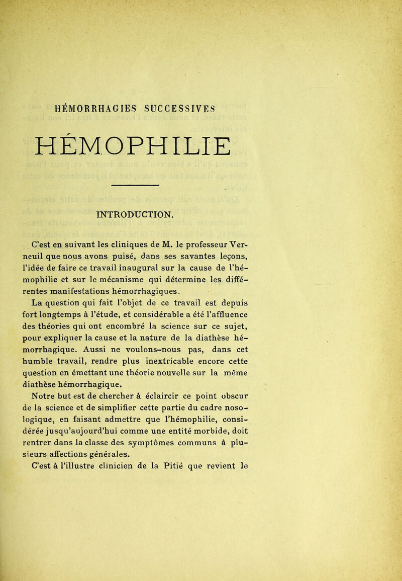 HÉMORRHAGIES SUCCESSIVES HÉMOPHILIE INTRODUCTION. C’est en suivant les cliniques de M. le professeur Ver- neuil que nous avons puisé, dans ses savantes leçons, l’idée de faire ce travail inaugural sur la cause de l’hé- mophilie et sur le mécanisme qui détermine les diffé- rentes manifestations hémorrhagiques. La question qui fait l’objet de ce travail est depuis fort longtemps à l’étude, et considérable a été l’affluence des théories qui ont encombré la science sur ce sujet, pour expliquer la cause et la nature de la diathèse hé- morrhagique. Aussi ne voulons-nous pas, dans cet humble travail, rendre plus inextricable encore cette question en émettant une théorie nouvelle sur la même diathèse hémorrhagique. Notre but est de chercher à éclaircir ce point obscur de la science et de simplifier cette partie du cadre noso- logique, en faisant admettre que l’hémophilie, consi- dérée jusqu’aujourd’hui comme une entité morbide, doit rentrer dans la classe des symptômes communs à plu- sieurs affections générales. C’est à l’illustre clinicien de la Pitié que revient le