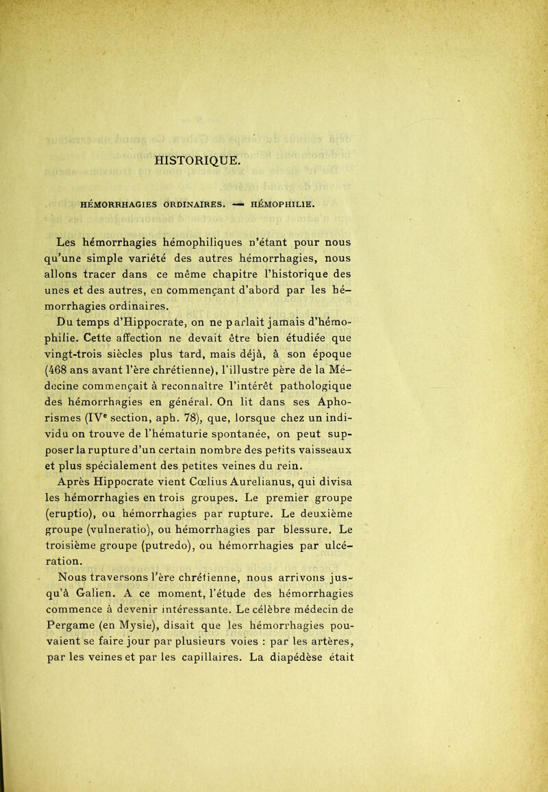 HISTORIQUE. HÉMORRHAGIES ORDINAIRES. — HÉMOPHILIE. Les hémorrhagies hémophiliques n’étant pour nous qu’une simple variété des autres hémorrhagies, nous allons tracer dans ce même chapitre l’historique des unes et des autres, en commençant d’abord par les hé- morrhagies ordinaires. Du temps d’Hippocrate, on ne parlait jamais d’hémo- philie. Cette affection ne devait être bien étudiée que vingt-trois siècles plus tard, mais déjà, à son époque (468 ans avant l’ère chrétienne), l’illustre père de la Mé- decine commençait à reconnaître l’intérêt pathologique des hémorrhagies en général. On lit dans ses Apho- rismes (IVe section, aph. 78), que, lorsque chez un indi- vidu on trouve de l’hématurie spontanée, on peut sup- poser la rupture d’un certain nombre des petits vaisseaux et plus spécialement des petites veines du rein. Après Hippocrate vient Cœlius Aurelianus, qui divisa les hémorrhagies en trois groupes. Le premier groupe (eruptio), ou hémorrhagies par rupture. Le deuxième groupe (vulneratio), ou hémorrhagies par blessure. Le troisième groupe (putredo), ou hémorrhagies par ulcé- ration. Nous traversons l’ère chrétienne, nous arrivons jus- qu’à Galien. A ce moment, l’étude des hémorrhagies commence à devenir intéressante. Le célèbre médecin de Pergame (en Mysie), disait que les hémorrhagies pou- vaient se faire jour par plusieurs voies : par les artères, par les veines et par les capillaires. La diapédèse était