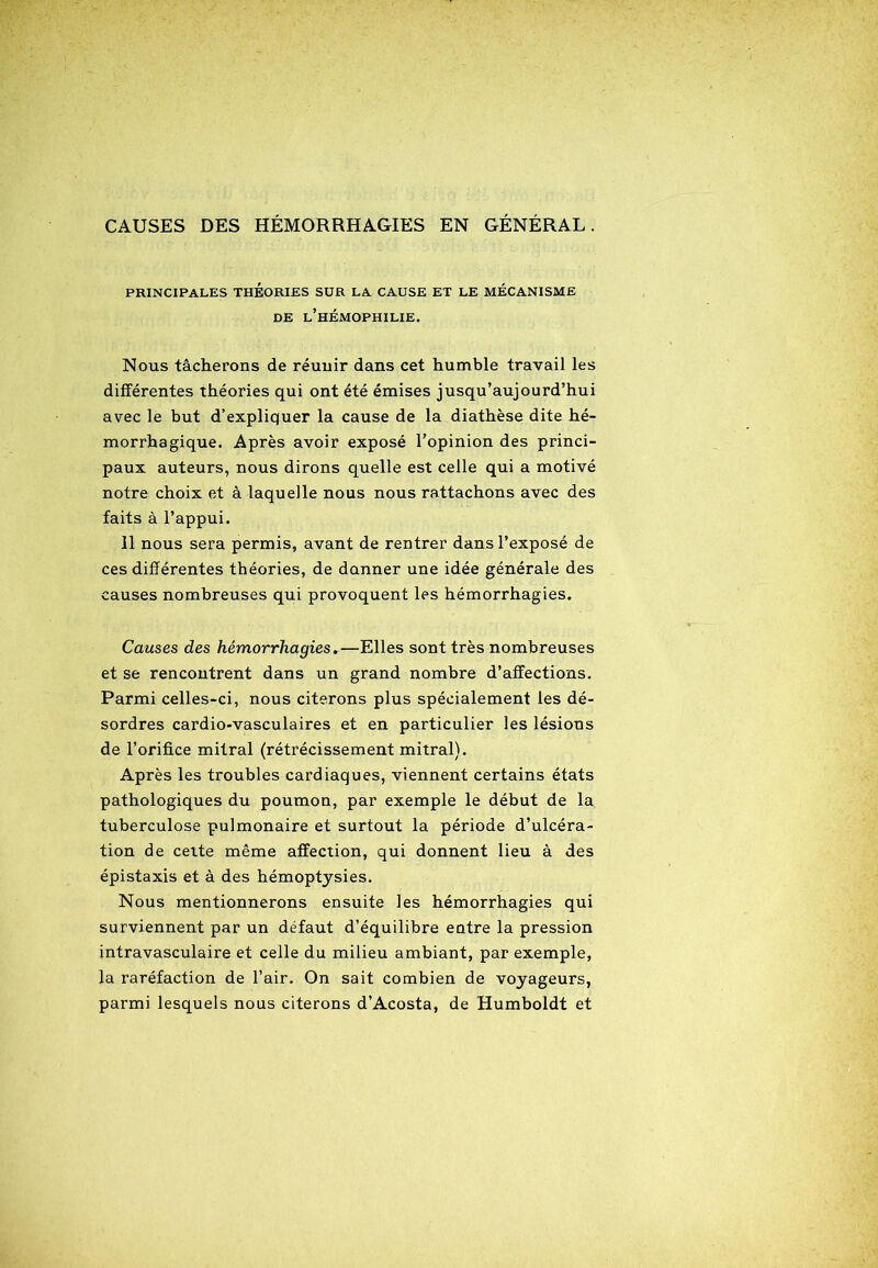 CAUSES DES HÉMORRHAGIES EN GÉNÉRAL. PRINCIPALES THÉORIES SUR LA CAUSE ET LE MÉCANISME DE L’HÉMOPHILIE. Nous tâcherons de réunir dans cet humble travail les différentes théories qui ont été émises jusqu’aujourd’hui avec le but d’expliquer la cause de la diathèse dite hé- morrhagique. Après avoir exposé l’opinion des princi- paux auteurs, nous dirons quelle est celle qui a motivé notre choix et à laquelle nous nous rattachons avec des faits à l’appui. Il nous sera permis, avant de rentrer dans l’exposé de ces différentes théories, de donner une idée générale des causes nombreuses qui provoquent les hémorrhagies. Causes des hémorrhagies.—Elles sont très nombreuses et se rencontrent dans un grand nombre d’affections. Parmi celles-ci, nous citerons plus spécialement les dé- sordres cardio-vasculaires et en particulier les lésions de l’orifice mitral (rétrécissement mitral). Après les troubles cardiaques, viennent certains états pathologiques du poumon, par exemple le début de la tuberculose pulmonaire et surtout la période d’ulcéra- tion de cette même affection, qui donnent lieu à des épistaxis et à des hémoptysies. Nous mentionnerons ensuite les hémorrhagies qui surviennent par un défaut d’équilibre entre la pression intravasculaire et celle du milieu ambiant, par exemple, la raréfaction de l’air. On sait combien de voyageurs, parmi lesquels nous citerons d’Acosta, de Humboldt et