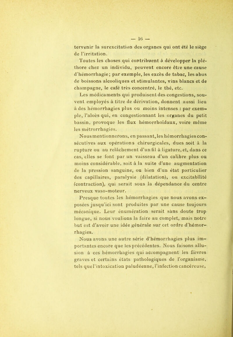 tervenir la surexcitation des organes qui ont été le siège de l’irritation. Toutes les choses qui contribuent à développer la plé- thore chez un individu, peuvent encore être une cause d’hémorrhagie; par exemple, les excès de tabac, les abus de boissons alcooliques et stimulantes, vins blancs et de champagne, le café très concentré, le thé, etc. Les médicaments qui produisent des congestions, sou- vent employés à titre de dérivation, donnent aussi lieu à des hémorrhagies plus ou moins intenses : par exem- ple, l’aloès qui, en congestionnant les organes du petit bassin, provoque les flux hémorrhoïdaux, voire même les métrorrhagies. Nousmentionnerons, en passant,les hémorrhagies con- sécutives aux opérations chirurgicales, dues soit à la rupture ou au relâchement d’un fil à ligature, et, dans ce cas, elles se font par un vaisseau d’un calibre plus ou moins considérable, soit à la suite d'une augmentation de la pression sanguine, ou bien d’un état particulier des capillaires, paralysie (dilatation), ou excitabilité (contraction), qui serait sous la dépendance du centre nerveux vaso-moteur. Presque toutes les hémorrhagies que nous avons ex- posées jusqu’ici sont produites par une cause toujours mécanique. Leur énumération serait sans doute trop longue, si nous voulions la faire au complet, mais notre but est d’avoir une idée générale sur cet ordre d’hémor- rhagies. Nous avons une autre série d’hémorrhagies plus im- portantes encore que les précédentes. Nous faisons allu- sion à ces hémorrhagies qui accompagnent les fièvres graves et certains états pathologiques de l’organisme, tels quel’intoxication paludéenne, l’infection cancéreuse,