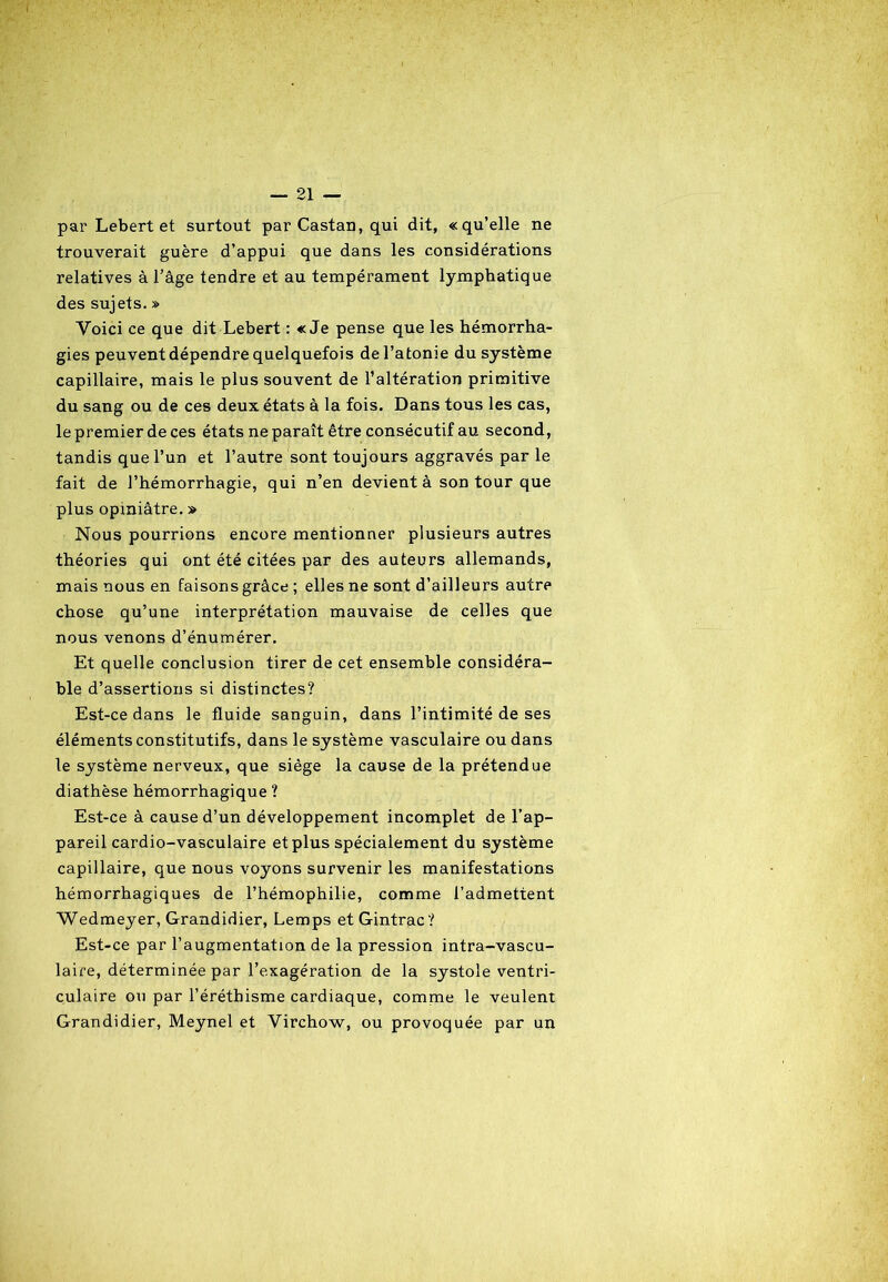 par Lebert et surtout par Castan, qui dit, «qu’elle ne trouverait guère d’appui que dans les considérations relatives à l’âge tendre et au tempérament lymphatique des sujets. » Voici ce que dit Lebert : «Je pense que les hémorrha- gies peuvent dépendre quelquefois de l’atonie du système capillaire, mais le plus souvent de l’altération primitive du sang ou de ces deux états à la fois. Dans tous les cas, le premier de ces états ne paraît être consécutif au second, tandis que l’un et l’autre sont toujours aggravés par le fait de l’hémorrhagie, qui n’en devient à son tour que plus opiniâtre. » Nous pourrions encore mentionner plusieurs autres théories qui ont été citées par des auteurs allemands, mais nous en faisons grâce ; elles ne sont d’ailleurs autre chose qu’une interprétation mauvaise de celles que nous venons d’énumérer. Et quelle conclusion tirer de cet ensemble considéra- ble d’assertions si distinctes? Est-ce dans le fluide sanguin, dans l’intimité de ses éléments constitutifs, dans le système vasculaire ou dans le système nerveux, que siège la cause de la prétendue diathèse hémorrhagique ? Est-ce à cause d’un développement incomplet de l’ap- pareil cardio-vasculaire et plus spécialement du système capillaire, que nous voyons survenir les manifestations hémorrhagiques de l’hémophilie, comme l’admettent Wedmeyer, Grandidier, Lemps et Gintrac? Est-ce par l’augmentation de la pression intra-vascu- laire, déterminée par l’exagération de la systole ventri- culaire ou par l’éréthisme cardiaque, comme le veulent Grandidier, Meynel et Virchow, ou provoquée par un