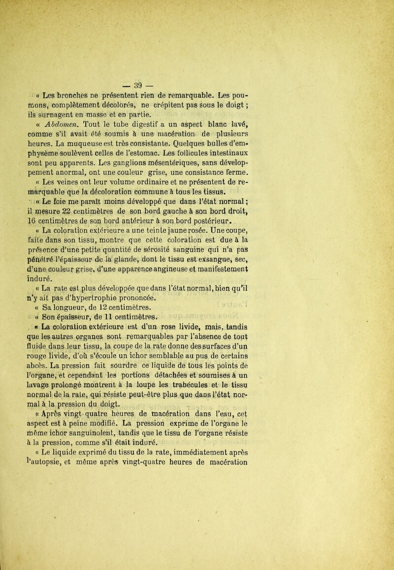 « Les bronches ne présentent rien de remarquable. Les pou- mons, complètement décolorés, ne crépitent pas Sous le doigt ; ils surnagent en masse et en partie. « Abdomen. Tout le tube digestif a un aspect blanc lavé, comme s’il avait été soumis à une macération- de plusieurs heures. La muqueuse est très consistante. Quelques bulles d’em- physème soulèvent celles de l’estomac. Les follicules intestinaux sont peu apparents. Les ganglions mésentériques, sans dévelop- pement anormal, ont une couleur grise, une consistance ferme. « Les veines ont leur volume ordinaire et ne présentent de re- marquable que la décoloration commune à tous les tissus. « Le foie me paraît moins développé que dans l’état normal ; il mesure 22 centimètres de son bord gauche à son bord droit, 16 centimètres de son bord antérieur à son bord postérieur. « La coloration extérieure aune teinte jaune rosée. Une coupe, faite dans son tissu, montre que cette coloration est due à la présence d’une petite quantité de sérosité sanguine qui n’a pas pénétré l’épaisseur de la glande, dont le tissu est exsangue, sec, d’une couleur grise, d'une apparence angineuse et manifestement induré. « La rate est plus développée que dans l’état normal, bien qu’il n’y ait pas d’hypertrophie prononcée. « Sa longueur, de 12 centimètres. « Son épaisseur, de 11 centimètres. « La coloration extérieure est d’un rose livide, mais, tandis que les autres organes sont remarquables par l’absence de tout fluide dans leur tissu, la cpupe de la rate donne des surfaces d’un rouge livide, d’où s’écoule un ichor semblable au pus de certains abcès. La pression fait sdurdre ce liquide de tous les points de l’organe, et cependant les portions détachées et soumises à un lavage prolongé montrent à la loupe les trabécules et le tissu normal de là rate, qui résiste peut-être plus que dans l’état nor- mal à la pression du doigt. « Après vingt-quatre heures de macération dans l’eau, cet aspect est à peine modifié. La pression exprime de l’organe le même ichor sanguinolent, tandis que le tissu de l’organe résiste à la pression, comme s’il était induré. « Le liquide exprimé du tissu de la rate, immédiatement après l’autopsie, et même après vingt-quatre heures de macération