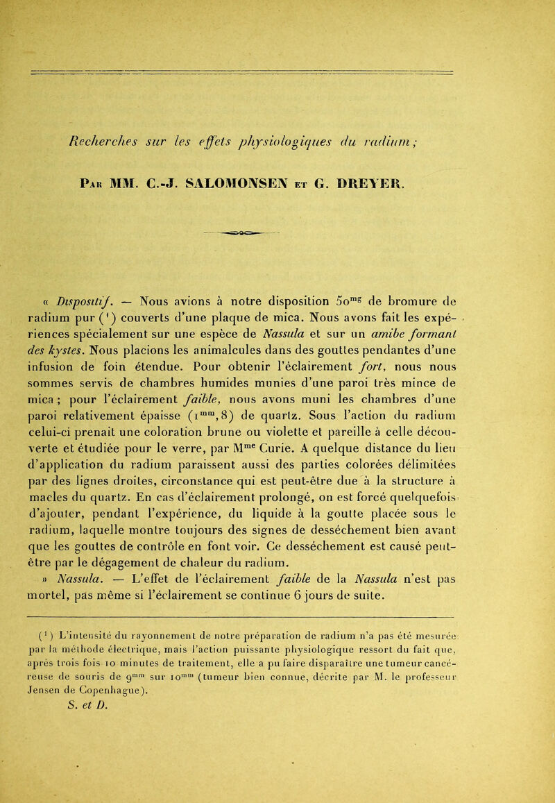 Recherches sur les effets physiologiques du radium ; Pau MM. C.-J. SALOMOIYSEN et G. DREYER. « Disposai/. — Nous avions à notre disposition 5omg de bromure de radium pur (*) couverts d’une plaque de mica. Nous avons fait les expé- riences spécialement sur une espèce de Nassula et sur un amibe formant des kystes. Nous placions les animalcules dans des gouttes pendantes d’une infusion de foin étendue. Pour obtenir l’éclairement fort, nous nous sommes servis de chambres humides munies d’une paroi très mince de mica ; pour l’éclairement faible, nous avons muni les chambres d’une paroi relativement épaisse (imra,S) de quartz. Sous l’action du radium celui-ci prenait une coloration brune ou violette et pareille à celle décou- verte et étudiée pour le verre, par Mme Curie. A quelque distance du lieu d’application du radium paraissent aussi des parties colorées délimitées par des lignes droites, circonstance qui est peut-être due à la structure à macles du quartz. En cas d’éclairement prolongé, on est forcé quelquefois^ d’ajouter, pendant l’expérience, du liquide à la goutte placée sous le radium, laquelle montre toujours des signes de dessèchement bien avant que les gouttes de contrôle en font voir. Ce dessèchement est causé peut- être par le dégagement de chaleur du radium. » Nassula. — L’effet de l’éclairement faible de la Nassula n’est pas mortel, pas même si l’éclairement se continue 6 jours de suite. O L’intensité du rayonnement de notre préparation de radium n’a pas été mesurée: par la méthode électrique, mais l’action puissante physiologique ressort du fait que, après trois fois io minutes de traitement, elle a pu faire disparaître une tumeur cancé- reuse de souris de 9mm sur iomm (tumeur bien connue, décrite par M. le professeur Jensen de Copenhague). S. et D.