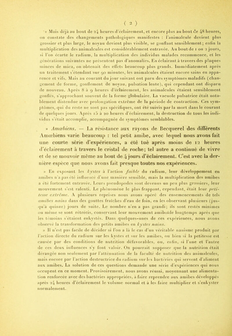 » Mais déjà au bout de heures d’éclairement, et encore plus au bout de 48 heures, on constate des changements pathologiques manifestes : l’animalcule devient plus grossier et plus large, le noyau devient plus visible, se gonflant sensiblement; enfin la multiplication des animalcules est considérablement entravée. Au bout de i ou 2 jours, si l’on écarte le radium, la multiplication des individus malades recommence, et les générations suivantes ne présentent pas d’anomalies. En éclairant à travers des plaques minces de mica, on obtenait des effets beaucoup plus grands. Immédiatement après un traitement s’étendant sur 90 minutes, les animalcules étaient encore sains en appa- rence et vifs. Mais au courant du jour suivant ont paru des symptômes maladifs (chan- gement de forme, gonflement de noyau, pulsation lente), qui cependant ont disparu de nouveau. Après 839 heures d’éclairement, les animalcules étaient sensiblement gonflés, s’approchant souvent de la forme globulaire. La vacuole pulsatrice était nota- blement distendue avec prolongation extrême de la période de contraction. Ces sym- ptômes, qui du reste ne sont pas spécifiques, ont été suivis par la mort dans le courant de quelques jours. Après i5 à 20 heures d’éclairement, la destruction de tous les indi- vidus s'était accomplie, accompagnée de symptômes semblables. » Amœbiens. — La résistance aux rayons de Becquerel des différents Amœbiens varie beaucoup : lel petit amibe, avec lequel nous avons fait une courte série d’expériences, a été tué après moins de 12 heures d’éclairement à travers le cristal de roche; tel autre a continué de vivre et de se mouvoir meme au bout de l\ jours d’éclairement. C’est avec la der- nière espèce que nous avons fait presque toutes nos expériences. » En exposant les kystes à l’action faible du radium, leur développement en amibes n’a pas été influencé d’une manière sensible, mais la multiplication des amibes a été fortement entravée. Leurs pseudopodes sont devenus un peu plus grossiers, leur mouvement s’est ralenti. Le phénomène le plus frappant, cependant, était leur peti- tesse extrême. A plusieurs reprises nous avons opéré des ensemencements de tels amibes nains dans des gouttes fraîches d’eau de foin, en les observant plusieurs (jus- qu’à quinze) jours de suite. Le nombre n’en a pas grandi; ils sont restés minimes ou même se sont rétrécis, conservant leur mouvement ainiboïde longtemps après que les témoins s’étaient enkystés. Dans quelques-unes de ces expériences, nous avons observé la transformation des petits amibes en kystes nains. » Il n’est pas facile de décider si l’on a là le cas d’un véritable nanisme produit par l’action directe du radium sur les kystes et sur les amibes, ou bien si la petitesse est causée par des conditions de nutrition défavorables, ou, enfin,-si l’une et l’autre de ces deux influences s’y font valoir. On pourrait supposer que la nutrition était dérangée non seulement par l'atténuation de la faculté de nutrition des animalcules, mais encore par l’action destructrice du radium sur les bactéries qui servent d’aliment aux amibes. La solution de ces questions demande une série d’expériences qui nous occupent en ce moment. Provisoirement, nous avons réussi, moyennant une alimenta- tion renforcée avec des bactéries appropriées, à faire reprendre aux amibes développés après 24 heures d’éclairement le volume normal et à les faire multiplier et s’enkyster normalement.