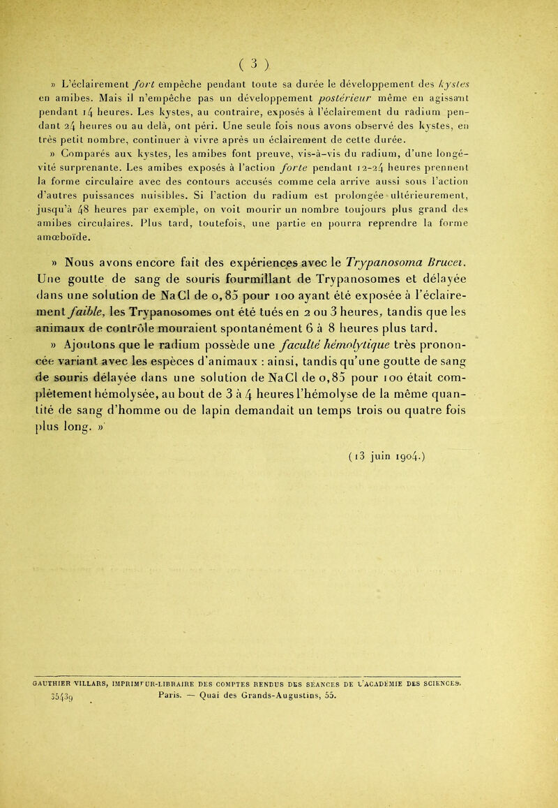 » L’éclairement fort empêche pendant toute sa durée le développement des kystes en amibes. Mais il n’empêche pas un développement postérieur même en agissant pendant i4 heures. Les kystes, au contraire, exposés à l’éclairement du radium pen- dant 24 heures ou au delà, ont péri. Une seule fois nous avons observé des kystes, en très petit nombre, continuer à vivre après un éclairement de cette durée. » Comparés aux kystes, les amibes font preuve, vis-à-vis du radium, d’une longé- vité surprenante. Les amibes exposés à l’action forte pendant 12-24 heures prennent la forme circulaire avec des contours accusés comme cela arrive aussi sous l’action d’autres puissances nuisibles. Si l’action du radium est prolongée1 ultérieurement, jusqu’à 48 heures par exemple, on voit mourir un nombre toujours plus grand, des amibes circulaires. Plus tard, toutefois, une partie en pourra reprendre la forme amœboïde. » Nous avons encore fait des expériences avec le Trypanosoma Brucei. Une goutte de sang de souris fourmillant de Trypanosomes et délayée dans une solution de NaCl de o,85 pour 100 ayant été exposée à l’éclaire- ment faible, les Trypanosomes ont été tués en 2. ou 3 heures, tandis que les animaux de contrôle mouraient spontanément 6 à 8 heures plus tard. » Ajoutons que le radium possède une faculté hémolytique très pronon- cée variant avec les espèces d’animaux : ainsi, tandis qu’une goutte de sang de souris délayée dans une solution de NaCl de o,85 pour 100 était com- plètement hémolysée, au bout de 3 à 4 heures l’hémolyse de la même quan- tité de sang d’homme ou de lapin demandait un temps trois ou quatre fois plus long. »' ( i3 juin 1904.) GAUTHIER VILLARS, IMPRIMEUR-LIBRAIRE DES COMPTES RENDUS DES SÉANCES DE L’ACADÉMIE DES SCIENCES. 35/(3g Paris. — Quai des Grands-Augustins, 55.