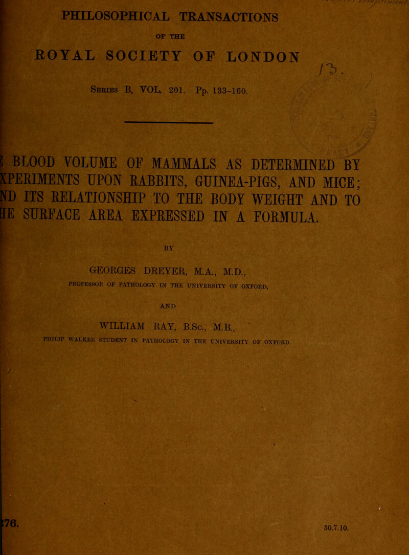 PHILOSOPHICAL TRANSACTIONS OF THE ROYAL SOCIETY OE LONDON n>. Series B, VOL. 201. Pp. 133-160. ! BLOOD VOLUME OP MAMMALS AS DETERMINED BY XPERIMENTS UPON RABBITS, GUINEA-PIGS, AND MICE; ND ITS RELATIONSHIP TO THE BODY WEIGHT AND TO EE SURFACE AREA EXPRESSED IN A FORMULA. BY GEORGES DREYER, M.A., M.D., PROFESSOR OF PATHOLOGY IN THE UNIVERSITY OF OXFORD, AND WILLIAM RAY, B.Sc., M.B., PHILIP WALKER STUDENT IN PATHOLOGY IN THE UNIVERSITY OF OXFORD. 176. 30.7.10.