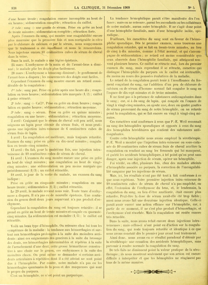 d’une heure trente ; coagulation encore incomplète au bout de six heures ; sédimentation complète ; rétraction du caillot. 3e tube : sang + une goutte de sérum. Prise en gelée au bout de trente minutes ; sédimentation complète ; rétraction forte. Après l’examen du sang, qui montre une coagulabilité encore plus mauvaise que la première fois et non corrigeable in vitro par le chlorure de calcium et par le sérum, nous soupçonnons que le traitement a été insuffisant et nous le renouvelons. Nous injectons encore 10 centimètres cubes de sérum de cheval dans la veine. Dans la nuit, le malade a une légère épistaxis. 24 mars : L’ecchymose de la main et de l’avant-bras a dimi- nué ; le malade plie les doigjs plus facilement. 28 mars : L’ecchymose a beaucoup diminué ; le gonflement de l’avant-bras a disparu ; les mouvements des doigts sont faciles. Cependant l’examen du sang montre encore un retard consi- dérable de la coagulation : 1er tube: sang pur. Prise en gelée après une heure dix ; coagu- lation en trois heures ; sédimentation très marquée (1/2) ; caillot à peine rétracté. 2e tube : sang + CaCl2. Prise en gelée en deux heures ; coagu- lation en quatre heures ; sédimentation ; rétraction moyenne. 3e tube : sang + sérum. Prise en gelée en quinze minutes; coagulation en une heure ; sédimentation ; rétraction moyenne. 2 avril : Craignant que le sérum de cheval soit peu actif, nous saignons un lapin pour obtenir du sérum frais, et nous prati- quons une injection intra-vçineuse de 6 centimètres cubes de sérum frais de lapin. 4 avril : La coagulation est meilleure, mais toujours retardée. Examen du sang: prise en gelée en dix-neuf minutes ; coagula- tion en trente-cinq minutes. 13 avril : On fait, pour la quatrième fois, une injection intra- veineuse de 10 centimètres cubes de sérum de cheval. 14 avril : L’examen du sang montre encore une prise en gelée au bout de vingt minutes ; une coagulation au bout de vingt- cinq minutes ; une sédimentation un peu moins marquée que précédemment (1/3) ; un caillot rétractile. 18 avril, le jour de la sortie du malade, un examen du sang indique : Prise en gelée en cinquante minutes ; coagulation en une heure trente; sédimentation (1/3) ; caillot rétractile. Le 29 avril, le malade revient nous voir. Toute trace d’ecchy- mose a disparu. Il n’a pas eu de nouvelle épistaxis. Une contu- sion du genou droit deux jours auparvant n’a pas produit d’ec- chymose. Cependant la coagulation du sang est toujours retardée : il se prend en gelée au bout de trente minutes et coagule en quarante- cinq minutes. La sédimentation est moindre (1/3) ; le caillot est rétractile. Voilà un beau type d’hémophile. On retrouve chez lui tous les symptômes de la maladie : la tendance aux hémorrhagies et sur- tout aux hémorrhagies prolongées à la suite des moindres acci- dents : ainsi ces saignements des gencives à la suite du brossage des dents, ces hémorrhagies interminables et répétées à la suite de l’arrachement d’une dent, cette grosse hémarthrose consécu- tive à une chute sur le genou, ces ecchymoses à la suite des moindres chocs. On peut même se demander si certains acci- dents articulaires à répétition dont il a été atteint ne sont point dus à l’hémophilie. Par contre, notre malade n’a pas eu les hémorrhagies spontanées de la peau et des muqueuses qui sont le propre du purpura. C’est un hémophile, ce n’est point un purpurique. La tendance hémophilique paraît s’être manifestée dès l’en fance ; mais on ne retrouve, parmi les ascendants ou les collatéraux de notre malade, aucun autre hémophile. Il ne s’agit donc point d’une hémophilie familiale, mais d’une hémophilie isolée, spo- radique. D'ailleurs, les caractères du sang sont eu faveur de l’hémo- philie sporadique. Dès le premier examen, nous trouvons une coagulation retardée, qui se fait en trente-trois minutes, au lieu de cinq à dix minutes, comme à l’état normal, et qui s’accom- pagne de sédimentation ; ce retard est moins considérable que ceux observés dans l’hémophilie familiale, qui atteignent sou- vent plusieurs heures. Ce caillot se rétracte mal, lors du premier examen du sang, mais cependant il se rétracte, caractère qui distingue l’hémophilie du purpura où le caillot est irrétractile, du moins au cours des poussées évolutives de la maladie. Le retard de la coagulation paraît tenir à l’insuffisance du fer- ment coagulant du sang, car l’addition d’un peu de chlorure de calcium ou de sérum d’homme normal fait coaguler le sang en l’espace de dix-sept minutes et de treize minutes. Il ne tient pas à la présence de substances anticoagulantes dans le sang ; car, si à du sang de lapin, qui coagule en l’espace de vingt à vingt-cinq minutes, on ajoute une, deux ou quatre gouttes de sérum provenant du sang de notre hémophile, on ne retarde point la coagulation, qui se fait encore en vingt à vingt-cinq mi- nutes. Ces caractères sont conformes à ceux que P.-E. Weil reconnaît au sang des hémophiles sporadiques et opposés à ceux du sàng des hémophiles héréditaires qui contient des substances anti- coagulantes. Contre celte hémophilie nous avons employé la sérothérapie. P.-E. Weil a montré que l’injection intra-veineuse ou sous-cuta- née de 10 centimètres cubes de sérum frais de cheval accélère la coagulation en rendant au sang les ferments qui lui manquent, et guérit les accidents hémophiliques, à tel point qu’on peut sans danger, après une injection de sérum, opérer un hémophile. J’ai vérifié, en effet, plusieurs fois, chez des malades atteints d’hémophilie associée au purpura, la correction de l’incoagulabi- lité sanguine par les injections de sérum. Mais, ici, les résultats n’ont pas été tout à fait conformes à ce que nous espérions. Notre première injection intra-veineuse de 10 centimètres cubes de sérum de cheval n’a pas empêché, en effet, l’extension de l’ecchymose du bras, et, le lendemain, la coagulation du sang, au lieu d’être améliorée, était encore plus retardée. Peut-être la dose de sérum avait-elle été trop faible ; aussi nous avons fait une deuxième injection identique. Celle-ci paraît avoir exercé une action efficace sur l’hémophilie, car, à partir de ce moment, il ne s’est plus produit d’hémorrhagie, et l’ecchymose s’est résorbée. Mais la coagulation est restée encore très retardée. Dans la suite, nous avons refait encore deux injections intra- veineuses ; mais celles-ci n’ont point eu d’action sur la coagula- tion du sang, qui reste toujours retardée et identique à ce que nous avons constaté dès le premier jour avant tout traitement. Ainsi donc, nous avons eu ce résultat paradoxal d’obtenir par la sérothérapie une cessation des accidents hémophiliques, sans parvenir à rendre normale la coagulation du sang. De tels faits ne diminuent point la valeur pratique de la séro- thérapie ; ils nous montrent seulement que son action est encore difficile à interpréter e’t que les hémophiles ne réagissent pas tous de la même manière.