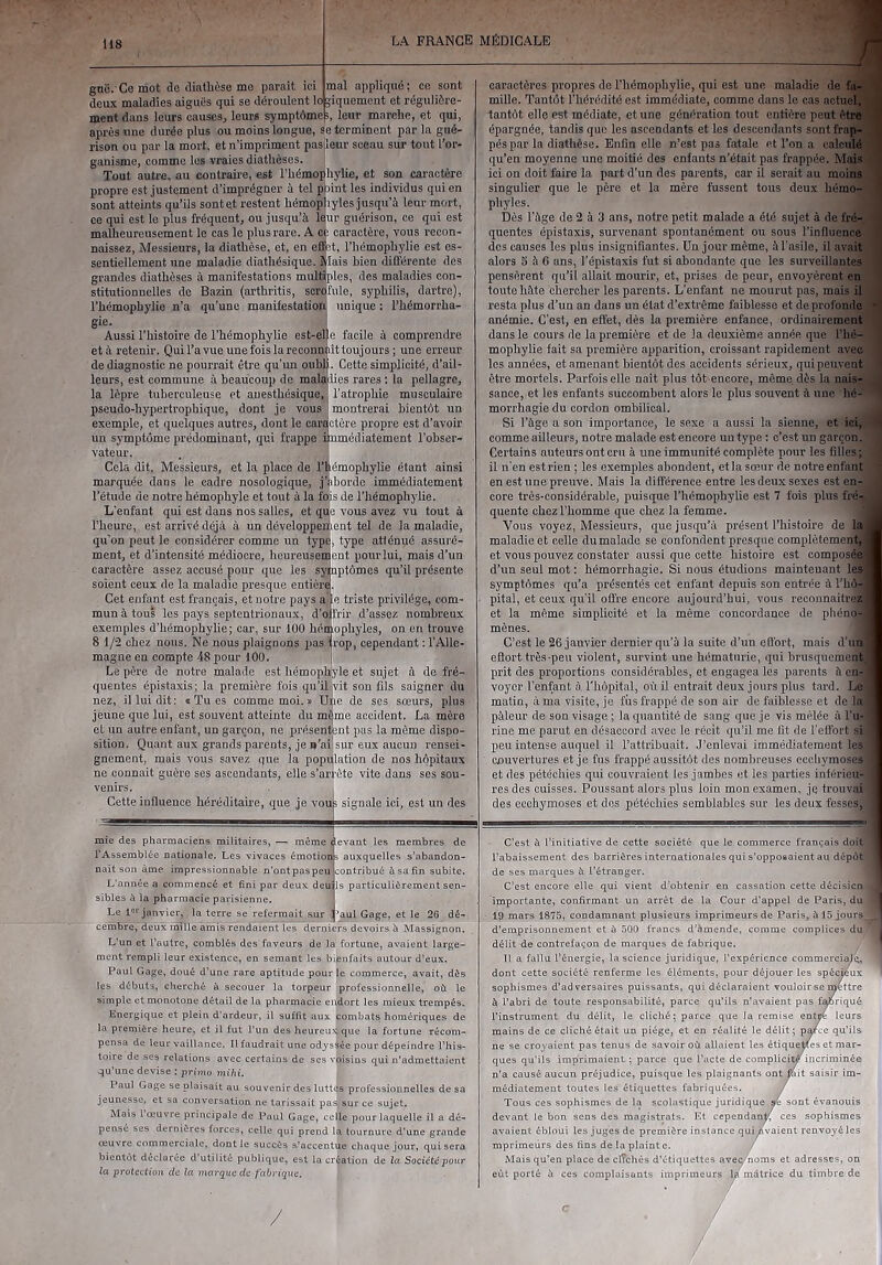 gnë. Ce mot de diathèse me parait ici deux maladies aiguës qui se déroulent lo ment dans leurs causes, leurs symptôme mal appliqué; ce sont ïiquement et régulière- i, leur marche, et qui. caractères propres de Thémophylie, qui est une malailie de fa..! mille. Tantôt l’hérédité est immédiate, comme dans le cas actuel,! tantôt elle est médiate, et une génération tout entière peut être' après line durée plus ou moins longue, se terminent par la gué- rison ou par la mort, et n’impriment pasileur sceau sur tout l’or- ganisme, comme les vraies diathèses. Tout autre, au coutraire, est l’hémophylie, et son caractère propre est justement d’imprégner à tel ptaint les individus qui en sont atteints qu’ils sontet restent hémopjiyles jusqu’à leur mort, ce qui est le plus fréquent, ou jusqu’à Iqur guérison, ce qui est malheureusement le cas le plus rare. A cc caractère, vous recon- naissez, Messieurs, la diathèse, et, en efi|it, Thémophylie est es- sentiellement une maladie diathésique. Mais bien différente des grandes diathèses à manifestations multiples, des maladies con- stitutionnelles de Bazin (arthritis, scaSfule, syphilis, dartre), Thémophylie n’a qu’une manifestation unique : Thémorrha- gie. I Aussi l’histoire de Thémophylie est-el)e facile à comprendre età retenir. QuiTavueunefoislareconniiittoujours ; une erreur de diagnostic ne pourrait être qu’un oubü. Cette simplicité, d’ail- leurs, est commune à beaucoup de maladies rares ; la pellagre, la lèpre tuberculeuse et anesthésique,) l’atrophie musculaire pseudo-hypertrophique, dont je vous montrerai bientôt un exemple, et quelques autres, dont le caractère propre est d’avoir un symptôme prédominant, qui frappe immédiatement l’obser- vateur. . ! Cela dit. Messieurs, et la place de l’iiémophylie étant ainsi marquée dans le cadre nosologique, j’aborde immédiatement Tétude de notre hémophyle et tout à la fois de Thémophylie. L'enfant qui est dans nos salles, et que vous avez vu tout à l’heure, est arrivé déjà à un développement tel de la maladie, qu'on peut le considérer comme un typ^, type atténué assuré- ment, et d’intensité médiocre, heureusement peur lui, mais d’un caractère assez accusé pour que les syinptômes qu’il présente soient ceux de la maladie presque entière. Cet enfant est français, et notre pays a le triste privilège, com- mun à tous les pays septentrionaux, d’ojfrir d’assez nombreux exemples d’hémophylie; car, sur 100 hémophyles, on en trouve 8 1/2 chez nous. Ne nous plaignons pas trop, cependant : l’Alle- magne en compte 48 pour tOO. I Le père de notre malade est hémophïj'le et sujet à de fré- quentes épistaxis; la première fois qu’ilIvit son fils saigner du nez, il lui dit; i Tu es comme moi. » Upe de ses soeurs, pins jeune que lui, est souvent atteinte du m^me accident. La mère et un autre enfant, un garçon, ne présentent pas la même dispo- sition. Quant aux grands parents, jen’af|sur eux aucun rensei- gnement, mais vous savez que la population de nos hôpitaux ne connait guère ses ascendants, elle s’arrête vite dans ses sou- venirs. Cette influence héréditaire, que je vous signale ici, est un des ; des pharmaciens militaires, — même devant les membres de épargnée, tandis que les ascendants et les descendants sont frap- pés par la diathèse. Enfin elle n’est pas fatale et Ton a calculé qu’en moyenne une moitié des enfants n’était pas frappée. Mais ici on doit faire la part d’un des parents, car il serait au moins singulier que le père et la mère fussent tous deux hémo- phyles. Dès Tàge de 2 à 3 ans, notre petit malade a été sujet à de fré- quentes épistaxis, survenant spontanément ou sous l’influence dos causes les plus insignifiantes. Un jour même, à Tasile, il avait alors 3 à G ans, Tépistaxis fut si abondante que les surveillantes pensèrent qu’il allait mourir, et, prises de peur, envoyèrent en toute hâte chercher les parents. L’enfant ne mourut pas, mais il resta plus d’un an dans un état d’extrême faiblesse et de profonde anémie. C’est, en effet, dès la première enfance, ordinairement dans le cours de la première et de la deuxième année que Thé- mophylie fait sa première apparition, croissant rapidement avec les années, et amenant bientôt des accidents sérieux, qui peuvent être mortels. Parfois elle nait plus tôt encore, même dès la nais- sance, et les enfants succombent alors le plus souvent à une hé- morrhagie du cordon ombilical. Si Tàge a son importance, le sexe a aussi la sienne, et ici, comme ailleurs, notre malade est encore un type : c’est un garçon. Certains auteurs ont cru à une immunité complète pour les filles; il n'en est rien ; les exemples abondent, et la sœur de notre enfant en est une preuve. Mais la différence entre les deux sexes est en- core très-considérable, puisque Thémophylie est 7 fois plus fré- quente chez l’homme que chez la femme. Vous voyez. Messieurs, que jusqu’à présent l’histoire de la maladie et celle du malade se confondent presque complètement, et vous pouvez constater aussi que cette histoire est composé d’un seul mot : hémorrhagie. Si nous étudions maintenant les symptômes qu’a présentés cet enfant depuis son entrée à Thô- pital, et ceux qu’il offre encore aujourd’hui, vous reconnaitrez et la même simplicité et la même concordance de phéno- mènes. C’est le 26 janvier dernier qu’à la suite d’un efl'ort, mais d’un effort très-peu violent, survint une hématurie, qui brusquement prit des proportions considérables, et engagea les parents à en- voyer l’enfant à Tliôpital, où il entrait deux jours plus tard. Le matin, à ma visite, je fiis frappé de son air de faiblesse et de la pâleur de son visage ; la quantité de sang que je vis mêlée à Tu- rinc me parut en désaccord avec le récit qu’il me lit de l’effort si peu intense auquel il l’attribuait. J’enlevai immédiatement les couvertures et je fus frappé aussitôt des nombreuses ecchymoses et des pétéchies qui couvraient les jambes et les parties inférieu- res des cuisses. Poussant alors plus loin mon examen, je trouvai des ecchymoses et dos pétéchies semblables sur les deux fesses, t à l’initiative de i : commerce français doit TAssemblêe nationale. Les vivaces émotions auxquelles s’abandon- nait son àme impressionnable n’ontpaspeu contribué à sa fin subite. L’année a commencé et fini par deux deuils particulièrement sen- sibles à la pharmacie parisienne. ' Le 1'’janvier, la terre se’refermait sur jj’aul Gage, et le 26 dé- cembre, deux inîtte amis rendaient les derniers devoirs h Massignon. L’un et l’autre, comblés des faveurs de la fortune, avaient large- ment rempli leur existence, en semant les bienfaits autour d’eux. Paul Gage, doué d’une rare aptitude pour le commerce, avait, dès les débuts, cherché à secouer la torpeur professionnelle, où le simple et monotone détail de ia pharmacie endort les mieux trempés. Energique et plein d’ardeur, il suffit aux combats homériques de la première heure, et il fut l’un des heureuijque la fortune récom- pensa de leur vaillance. Il faudrait une odyssée pour dépeindre l’his- toire de ses relations avec certains de ses voisins qui n’admettaient qu’une devise : primo mihi. Paul Gage se plaisait au souvenir des luttes professionnelles de sa jeunesse, et sa conversation ne tarissait pas sur ce sujet. Mais l'œuvre principale de Paul Gage, celle pour laquelle il a dé- pensé ses dernières forces, celle qui prend la tournure d’une grande œuvre commerciale, dont le succès s’accentue chaque jour, qui sera bientôt déclarée d’utilité publique, est ia création de la Société pour la protection de ta marque de fabrique. l’abaissement des barrières internationales qui s’opposaient au dépôt de ses marques à l’étranger. C’est encore elle qui vient d'obtenir en cassation cette décisicn importante, confirmant un arrêt de la Cour d'appel de Paris, du 19 mars 1875, condamnant plusieurs imprimeurs de Paris, à 15 jours, d’emprisonnement et à 500 francs d’amende, comme complices du délit de contrefaçon de marques de fabrique. Il a fallu l’énergie, la science juridique, l’expérience commerciaK^, dont cette société renferme les éléments, pour déjouer les spécieux sophismes d’adversaires puissants, qui déclaraient vouloir se r^ttre à l’abri de toute responsabilité, parce qu’ils n’avaient pas f^rtqué l'instrument du délit, le cliché; parce que la remise entre leurs mains de ce cliché était un piège, et en réalité le délit ; p^ce qu’ils ne se croyaient pas tenus de savoir où allaient les étiquetes et mar- ques qu’ils imprimaient ; parce que l’acte de complicit/incriminée n’a causé aucun préjudice, puisque les plaignants ont féit saisir im- médiatement toutes les étiquettes fabriquées. / Tous ces sophismes de la scolastique juridique re sont évanouis devant le bon sens des magistrats. Et cependant ces sophismes avaient ébloui les juges de première instance qui Avaient renvoyé les mprimeurs des fins de la plainte. / Mais qu’en place de clrchés d’étiquettes avec/noms et adresses, on eut porté à ces complaisants imprimeurs la matrice du timbre de