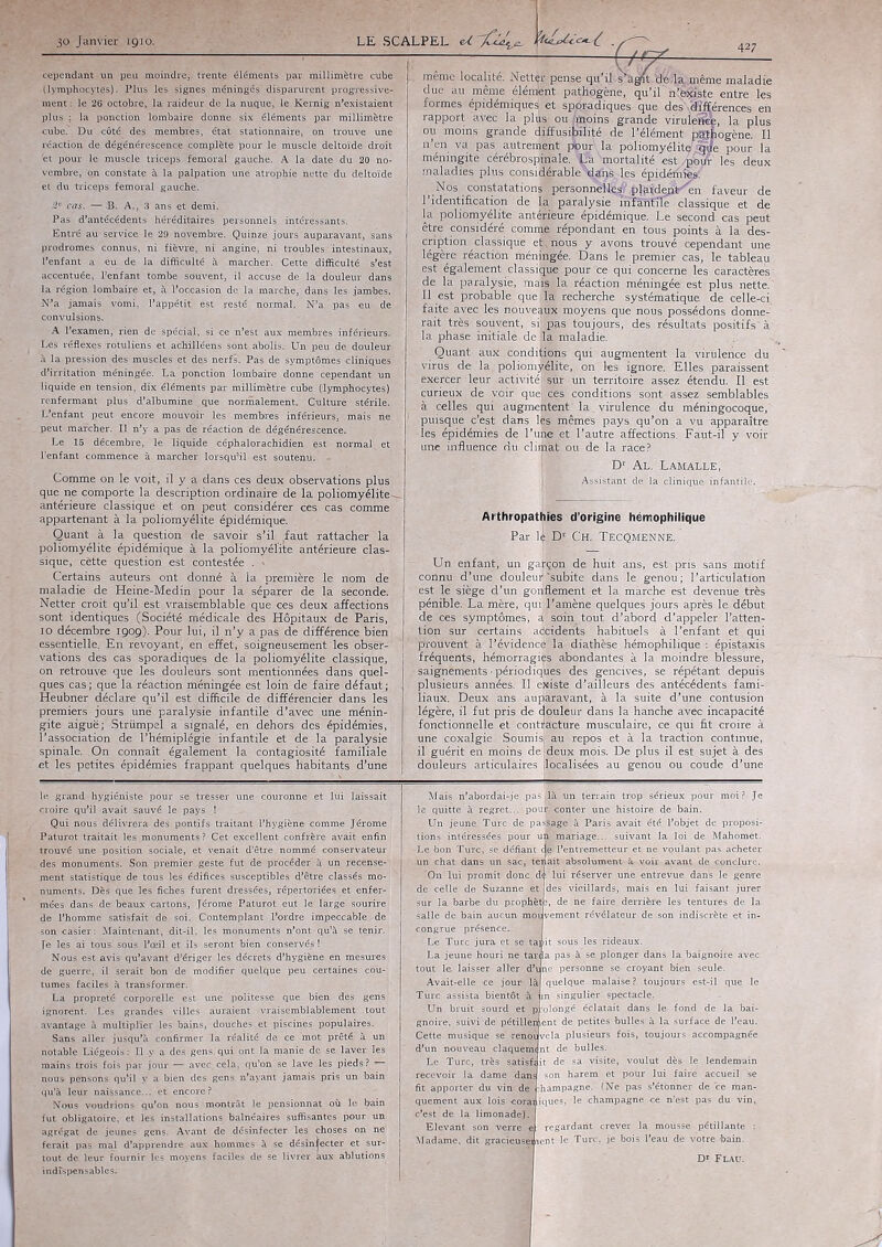 LE SCALPEL U WcLécc^l . cependant un peu moindre, trente éléments par millimètre cube (lymphocytes). Plus les signes méningés disparurent progressive- ment : le 26 octobre, la raideur de la nuque, le Kernig n’existaient plus ; la ponction lombaire donne six éléments par millimétré ■cube.' Du côté des membres, état stationnaire* on trouve une réaction de dégénérescence complète pour le muscle deltoïde droit 'et pour le muscle triceps fémoral gauche. A la date du 20 no- vembre, on constate à la palpation une atrophie nette du deltoïde et du triceps fémoral gauche. 2° cas. — .B. A., 3 ans et demi. Pas d’antécédents héréditaires personnels intéressants. Entré au service le 29 novembre. Quinze jours auparavant, sans prodromes connus, ni fièvre, ni angine, ni troubles intestinaux, l’enfant a eu de la difficulté à marcher. Cette difficulté s’est accentuée, l’enfant tombe souvent, il accuse de la douleur dans la région lombaire et, à l’occasion de la marche, dans les jambes. N’a jamais vomi, l’appétit est resté normal. N’a i pas eu de convulsions. A l’examen, rien de spécial, si ce n’est aux membres inférieurs. Les réflexes rotuliens et achilléens sont abolis. Un peu çle douleur- à la pression des muscles et des nerfs. Pas de symptômes cliniques d’irritation méningée. La ponction lombaire donne cependant un liquide en tension, dix éléments par millimètre cube (lymphocytes) renfermant plus d’albumine que normalement. Culture stérile. L’enfant peut encore mouvoir les membres inférieurs, mais ne peut marcher. Il n’y a pas de réaction de dégénérescence. Le 15 décembre, le liquide céphalorachidien est normal; et l’enfant commence à marcher lorsqu’il est soutenu. - Comme on le voit, il y a dans ces deux observations plus que ne comporte la description ordinaire de la poliomyélite antérieure classique et on peut considérer ces cas comme appartenant à la poliomyélite épidémique. Quant à la question de savoir s’il faut rattacher la poliomyélite épidémique à la poliomyélite antérieure clas- sique, cètte question est contestée . Certains auteurs ont donné à la première le nom de maladie de Heine-Medin pour la séparer de la seconde. . Netter croit qu’il est vraisemblable que ces deux affections sont identiques (Société médicale des Hôpitaux de Paris, io décembre 1909). Pour lui, il 11’y a pas de différence bien essentielle. En revoyant, en effet, soigneusement les obser- vations des cas sporadiques de la poliomyélite classique, on retrouve que les douleurs sont mentionnées dans quel- ques cas ; que la réaction méningée est loin de faire défaut ; Heubner déclare qu’il est difficile de différencier dans les premiers jours une paralysie infantile d’avec une ménin- gite aiguë; Strümpel a signalé, en dehors des épidémies, l’association de l’hémiplégie infantile et de la paralysie spinale. On connaît également la contagiosité familiale et les petites épidémies frappant quelques habitants d’une même localité. Nettêr pense qu’il s^^raéj^.même maladie due au même élénient pathogène, qu’il n’bxiste entre les formes épidémiques et sporadiques que des 'dïfférences en rapport avec la plus ou ;«ioins grande viruleneê, la plus ou moins grande ffifusifôîité de l’élément pathogène. Il n’en va pas autrement ifpur. la poliomyélite ,qfe pour la méningite cérébrospinale. La Vortalité est /pWr les deux maladies plus considérableT^tns les épidémies. Nos constatations'personnélle^^plaildeïà'en faveur de l’identification de la paralysie inftnfïïe classique et de la poliomyélite antérieure épidémique. Le second cas peut être considéré comrafc répondant en tous points à la des- cription ^ classique et:, nous y avons trouvé cependant une légère réaction méningée. Dans le premier cas, le tableau est également classique pour ce qui concerne les caractères de la paralysie, maïs la réaction méningée est plus nette. Il est probable que Sla recherche systématique de celle-ci faite avec les nouveaux moyens que nous possédons donne- rait très souvent, si: pas toujours, des résultats positifs'à la phase initiale de la maladie. Quant aux conditions qui augmentent la virulence du virus de la poliomyélite, on les ignore. Elles paraissent exercer leur activités sur un territoire assez étendu. Il est curieux de voir quel ces conditions sont assez semblables à celles qui augmentent la virulence du méningocoque, puisque c’est dans lès mêmes pays qu’on a vu apparaître •les épidémies de l’unè et l’autre affections. Faut-il y voir une influence nu cliifiàt ou de la race? Dr Al. Lamalle, Assistant cle la cliniqiie infantile. Arthropathies d’origine hémophilique Par l|. Dr CH. TecQmenné. | Un enfant, un garçon de huit ans, est pris sans motif connu d’une douleur'subite dans le genou; l’articulation est le siège d’un gonflement et la marche est devenue très pénible. La mère, quijMamène quelques jours après le début de ces symptômes, a soin tout d’abord d’appeler l’atten- ! lion sur certains adcidents habituels à l’enfant et qui j prouvent à l’évidence la diathèse hémophilique : épistaxis fréquents, hémorragies; abondantes à la moindre blessure, saignements ■ périodiques des gencives, se répétant depuis plusieurs années. Il existe d?ailleurs des antécédents fami- liaux. Deux ans auparavant, à la suite d’une contusion légère, il fut pris de cjouleur dans la hanche avec incapacité fonctionnelle et contracture musculaire, ce qui flt croire à une coxalgie Soumis, au repos et à la traction continue, il guérit en moins de;deux mois. De plus il est sujet à des douleurs articulaires [localisées au genou ou coude d’une lui laissait le. grand hygiéniste pour se tresser une couronne croire qu’il avait sauvé le pays ! Qui nous délivrera dès pontifs traitant l’hygiène < Paturot traitait les monuments ? Cet excellent confrère avait enfin ; trouvé une position sociale, et venait d’être nommé conservateur des monuments. Son premier -geste fut de procéder à un recense- ment statistique de tous les édifices susceptibles d’être classés mo- numents. Dès que les fiches furent dressées, répertoriées et enfer- mées dans de-beaux cartons, Jérome Paturot eut le large sourire 1 de l’homme satisfait de soi. Contemplant l’ordre impeccable de son casier: Maintenant, dit-il, les monuments n’ont qu’à se tenir. Je les ai tous sous l’œil et ils seront bien conservés ! Nous est avis qu’avant d’ériger les décrets d’hygiène en mesures de guerre, il serait bon de modifier quelque peu certaines cou-, tûmes faciles à transformer. La propreté corporelle est- une politesse que bien des gens ignorent. Les grandes villes auraient vraisemblablement tout avantage à multiplier les bains, douches et piscines populaires. Sans aller jusqu’à confirmer la réalité de ce mot prêté à un notable Liégeois : Il y a des gens, qui ont la manie de se laver les mains trois fois par jour — avec, cela, qu’on se lave les pieds? nous pensons qu’il y a bien des gens n’ayant jamais pris un bain qu’à leur naissance... et encore? Nous voudrions qu’on nous montrât le pensionnat où le bain fut obligatoire, et les installations balnéaires suffisantes pour un agrégat de jeunes gens. Avant de désinfecter les choses on ne' ferait pas mal d’apprendre aux hommes à se désinfecter et sur- Mais; n’abord ai-je .pasj'là un terrain trop sérieux pour moi ? Je quitte à regret... pouHponter une histoire de bain. Un jeune Turc de passage à Paris avait été l’objet de proposi- ms intérèèsées pour urëcmariage... suivant la loi de Mahomet. : bon Turc, se défiant c|è l’entremetteur et ne voulant pas acheter chat dans un sac, tenait absolument à, voir ayant de conclure. :Ôn lui promit donc d< lui réserver une entrevue dans le genre des vieillards, mais en lui faisant jurer ;, de ne faire derrière les tentures de la jjjvement révélateur de son indiscrète et in- de celle de Suzanne sur la barbe du prophèt salle de bain aucun congrue présence. - • Le Turc jura et s La jeune Houri ne tar<jl, tout le laisser aller d’ Av ait-elle t sous les .rideaux. . pas à se plonger dans la baignoire avec line personne se croyant bien :sêùle. quelque . malaise ? toujours est-il que le Turc assista bientôt à jin singulier spectacle.. - tîn bruit sourd et p olongé éclatait dans le fond de la bai- gnoire, suivi de pétillement de petites bulles à la surface de l’eau. Cette musique se renqSvela plusieurs fôis, toujours accompagnée d’un nouveau claquement de bulles. Le Taire, très satisfait de sa visite, voulut dès le lendemain recevoir la dame dand son harem et pour lui faire accueil se fit apporter du vin de jhampagne. (Ne pas s’étonner de ce man- quement aux lois coraniques, le champagne ce n’est pas du vin, limonade). egardant crever la mousse pétillante gracieuse] icnt 1 Turc, : bail livr ablutions indispensables.