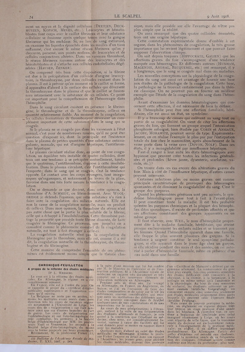 ment un noyau et la dignité cellulaire..(DEETJEN, Deck- huyzen, KOPSCH, Meves, etc...). Leucocytes et hémator blastes font corps avec le caillot fibrineux et leur substance cellulaire se fusionne après quelque temps avec la gangue fibrineuse qui les enchâsse. Si, au lieu de sang extravasé, on examine les liquides épanchés dans lgs mailles d’un tissu enflammé, c’est encore le même réseau. fibrineux qu’on y découvre, parsemé, aux points nodaux, de leucocytes et de cellules conjonctives altérées. Dans un vaisseau thrombosé, le réseau fibrineux rayonne autour des leucocytes et des hématoblastes et il s’attache aux cellules endothéliales dégé- nérées (Hauser, Zenker). On comprend très bien cette disposition, si la fibrine est due à la précipitation d’un colloïde d’origine leucocy- taire, la thrombozyme, par deux colloïdes existant dans le plasma. Il est à prévoir qu’au moment où; le caillot se forme, il apparaîtra d’abord à la surface des cellules qui déversent la thrombozyme dans le plasma et que Je caillot se fusion- nera intimement'avec la substance de ces cellules. Ce point est important pour la compréhension de' l’hémorragie dans l’hémophilie. Dans le sang circulant existent en présence : le fibrino- gène, le thrombogène et de la thrombozyme, celle-ci en quantité relativement faible. Au. moment'de la coagulation, _ lés cellules formatrices de thrombozymê-déversent un- com- plément important de_ cette substance! dans le sang qui se coagule. - j Si le plasma ne se coagule pas danSIles vaisseaux à l’état normal, c’est pour de nombreuses raisons, qu’il ne peut être question d’exposer ici, dont la principale est l’existence dans le plasma de petites quantités d’une substance anticoa- gulante, normale, qui est d’origine hfpatique, l’antithrom- bine hépatique. Le plasma circulant réalise donc, M point de vue coagu lation, un équilibre très instable deluatre colloïdes, dont trois ont une tendance à se précipiter que le quatrième, l’antithrombine, s*op lisation. Dans le plasma circulant, c’est l’antithrombine qui l’emporte; dans le sang qui se coagule, c’est la tendance opposée. Le contact avec les corps ;é( rangers, tant inorga- niques qu’organiques, et notamment  favorise dans une très forte mesure la lation. On se demande ce que devient, dins cette opinion, la thrombine d’A. SCHMIDT, ou fibrini® irment, Avec WOOL- DRIDGE je défends l’opinion, que cett- : substance n’a faire avec lâ coagulation des miliei non la cause de la coagulation natur: de celle-ci. Dans mon opinion, la thrombine du sérum n’est pas autre chose que celle qui a échappé . partie la plus nsolubilisation tage la propriété que possède toute ôb'ine dissoute, de faire coaguler le fibrinogène. Ce procëssu!, que jusqu’ici on 'considéré comme le phénomène esseiii iel de la coagulation naturelle, est tout à fait étranger Hg;lle-ci. La coagulation naturelle n’est pas la coagulation du fibrinogène par la thrombine, mais elle est, comme il a été dit, la coagulation mutuelle de la ^Dmbozyme, du. throm- bogène et du fibrinogène. Cette manière de comprendre Kj» emble de ces phéno- mènes est évidemment moins simple que la théorie clas- mutuellement, tandis oose à cette insolubi- lèvres de la plaie, tendance à la coagu- nâturels. Elle est lie, mais un produit soluble de la fibrine, Cette thrombine par- sique, mais elle possède sur elle l’avantage de n’être pas plus simple que la réalité. On aura remarqué que des quatre colloïdes énumérés, trois ont une origine hépatique. Cette constatation expérimentale donne d’emblée à cet organe, dans les phénomènes de coagulation, la très grosse importance qui lui revient légitimement et que pouvait faire supposer l’observation clinique. On sait depuis toujours (HIPPOCRATE, GALIEN) que les affections graves du foie s’acompagnent d’une tendance marquée aux hémorragies. Et différents auteurs (HUXHAM, Magendie, Andral, Becquerel, etc.) ont remarqué, il y a longtemps, que le sang se coagule mal dans ces maladies. Les nouvelles conceptions sur la physiologie de la coagu- lation du sang ont aussi cet avantage de fournir une base aux études de la pathologie de la coagulation. Cette base, la pathologie ne la trouvait certainement pas dans la théo- rie classique. On ne pourrait pas en fournir un meilleur exemple que l’étude de la coagulation du sang dans l’hémo- philie. Avant d’examiner les données hématologiques qui con- cernent cette affection, il est nécessaire de bien la définir. Si l’hémophilie peut être une affection familiale, héré- ditaire, elle est aussi un état, un syndrome. Il y a beaucoup de causes qui enlèvent au sang tout ou partie de sa coagulabilité. On vient de citer les affections graves du foie, qui forment un groupe auquel l’intoxication phosphorée subaiguë, bien étudiée par CORIN et ANSIAUX, Jacoby, Morawitz, pourrait servir de type. Expérimenta- lement, on en réalise l’exemple-le plus pur par l’extirpation totale du foie chez le mammifère, après abouchement de la veine porte dans la veine cave (Doyon, Nolf). Dans ces états, il y a incoagulabilité par insuffisance hépatique. Faut-il ranger à leur suite les états-hémorragiques avec hypinose que peuvent créer toutes les infections générali- sées et profondes (fièvre jaune, dysenterie, scarlatine, va- riole, etc.) ? On trouve dans ces cas encore des altérations graves du foie. Mais à côté de l’insuffisance hépatique, d’aufres causes peuvent intervenir. Certaines infections plus ou moins graves ont comme principale caractéristique de provoquer des hémorragies spontanées et de diminuer la coagulabilité du sang. C’est le groupe des purpuras. Quand les phénomènes généraux sont peu accusés, le syn- drome hématologique passe tout à fait à l’avant-plan. Il peut constituer toute la maladie. Il est très probable qu’entre les purpuras chroniques et la plupart des hémophi- lies dites sporadiques, il existe de profondes affinités et que ces affections constituent des groupes apparentés ou un même groupe. Il faut réserver, avec WEIL, le nom d’hémophilie propre- ment dite à la maladie familiale, héréditaire, qui atteint presque exclusivement les enfants mâles et se transmet par les femmes. Quand l’hémophilie apparaît dans une famille, elle frappe le plus souvent plusieurs des garçons. Si la 'tendance à saigner constitue le seul symptôme patholo- gique, si elle apparaît dans le jeune âge chez. iun garçon, si elle récidive pendant des mois et des -années, on -est auto- risé à parler d’hémophilie familiale, même en présence d’un cas isolé clans une famille. CHRONIQUE-FEUILLETON A propos de la réforme des études mé Br L. Wrekers. Le vent est à la réforme des études midi- cales. En Allemagne, le régime .€ complètement remanié. En France, elle est à l’ordre du jour. On se rappelle le projet du 11 certificat d’étuli médicales supérieures » et l’opposition lente qu’il suscita. La 'Belgique ne resta pas en arrière, moins les multiples essais tentés dans 1 direction tels les cours de vacances org : ses notamment à l’Université de Liège cours dits de « vulgarisation » sur l’art taiTe ainsi que sur d’autres branches de lfart de guérir. Les cours de vulgarisation l’ophtalmologie et sur I’oto-laryngolûgië rent combattus, les premiers à la Soc belge d’Ophtalmologie par MM. les pro seurs Nuel et Venneman, les seconds Société belge d’oto-laryngologie,, du ; l, . sous la'forme proposée.par leurs promote 1 Récemment, M. le professeur Firket à la suite d’une mission qui lui fut confiée par M. le Ministre, de l’intérieur et de l’ins- truction publique, fit à l’Académie royale de médecine un rapport très documenté et très complet sur « Les nouveaux éléments de l’éducation médicale | en Allemagne. Pendant près de deux ans, j’ai voyagé en Allemagne, en France, en Angleterre, en Suisse, et j’ai eu l’occasion de faire des études comparatives et de saisir sur le vif les différences souvent considérables qui exis- tent entre les institutions, des différents pays. J ai cru pouvoir consigner dans le Scalpel quelques-unes de mes constatations et de mes impressions sur le sujet. Au cours de mes pérégrinations à l’étran- ger, surtout à la suite de ma fréquentation des étudiants allemands et français, je suis arrivé à la conviction -que l’étudiant en mé- decine, chez nous, est considérablement fa- vorisé, surtout à cause des facilités qui sont données pour se mettre en rapport direct avec les malades. Quelques mots d’abord au sujet des études médicales en Allemagne. Comme le profs- sur Firket l’expose en détail dans son rapport à rAcadémie ; les jeûnes gens, pour aborder les études médicales] doivent être porteurs d’un « Certificat de Maturité » délivré par un gymnase allemand. La connaissance du grec n’est plus exigée. Les cinq premiers semestres des études médicales sont consacrés à la physique, à la chimie, Il la botanique, à la zoologie en même temps qu’à l’anatomie et à la physiologie. Au bout de cinq semestres ’ de scolarité, les étudiants subissent un pre- mier examen (artzliche Vorprüfung). tts consacrent ensuite cinq semestres seulement aux études médicales proprement dites après lesquels ils peuvent subir l’épreuve finale (artzlihe Prüfung). Mais avant de pouvoir pratiquer la méde- cine, un règlement en vigueur depuis 1901 leur impose un stage pratique d’une année dans les hôpitaux. A première vue, ce sys- tème a beaucoup de similitude avec celui inauguré récemment à Liège, où les cours sont répartis de.telle façon, que la troisième année du doctorat est exclusivement consa- crée à Renseignement de la pratique médi- cale; en réajlité, il en diffère cependant profondément. En Allemagne, l'accès des salles d'hôpitaux est interdit aux étudiants. Pendant la première année de sa fréquenta- tion des cliniques, l’étudiant assiste comme auditeur aux leçons du professeur ; plus tard,