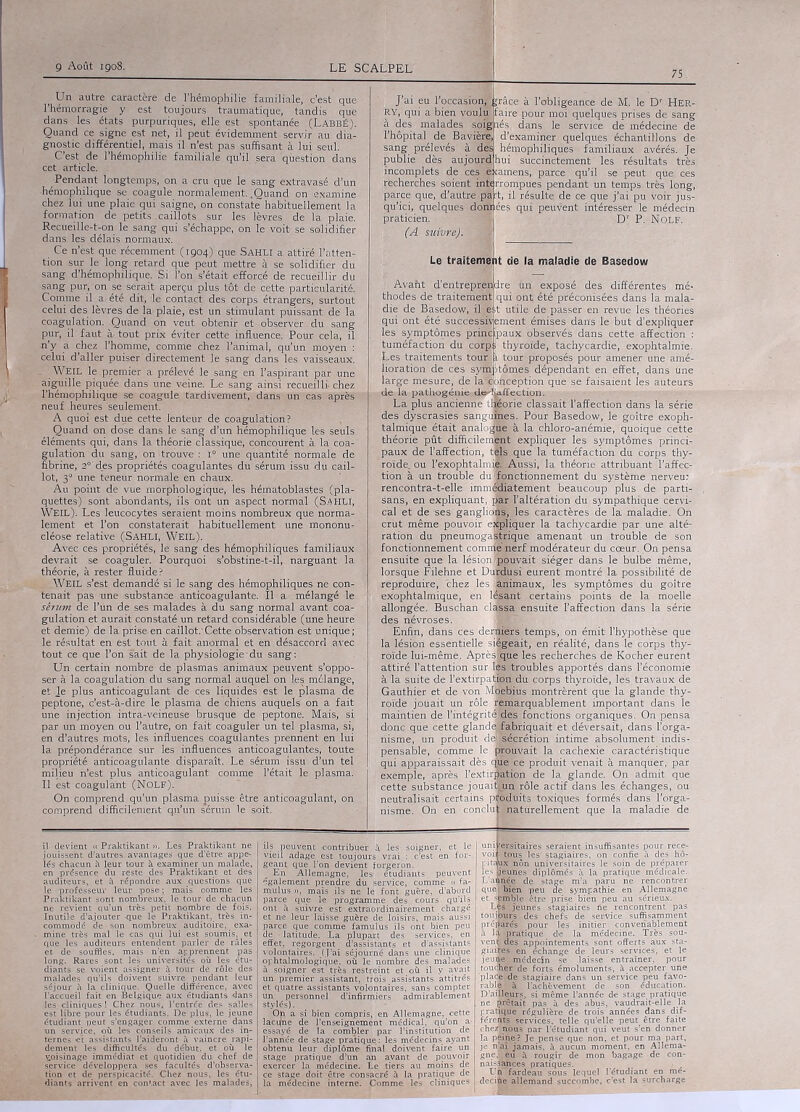 75 i Un autre caractère de l’hémophilie familiale,'-c’est que l’hémorragie y est toujours traumatique, tandis que dans les états purpuriques, elle est spontanée (LabbÉ). Quand ce signe est net, il peut évidemment servir au dia- gnostic différentiel, mais il n’est pas suffisant à lui seul. C’est de l’hémophilie familiale qu’il sera question dans cet article. Pendant longtemps, on à cru que le sang extravasé d’un' -hémophilique se coagule normalement. .Quand on examine chez lui une plaie qui saigne, on constate habituellement la formation de petits caillots sur les lèvres de la plaie. Recueille-t-on le sang qui s’échappe, on le voit se solidifier dans les: délais normaux. Ce n’est que récemment (1904) que SAHLI a. attiré l’atten- tion sur le long retard que peut mettre à se solidifier du sang d’hémophilique. Si l’on s’était efforcé de recueillir du sang pur, on se. serait aperçu plus tôt de cette particularité. Comme il a été dit, le contact des corps étrangers, surtout celui des lèvres de la plaie, est un stimulant puissant de la coagulation. Quand on veut obtenir et-observèr, du sang pur, il faut à' tout prix éviter cette influence. Pour cela, il n’y a chez l’homme, comme chez l’animal, qu’un moyen : celui d’aller puiser directement le sang dans les vaisseaux. - Weil le. premier a prélevé le sang en l’aspirant par une aiguille piquée dans une veine. Le sang ainsi recueilli chez l’hémophilique se coagule tardivement, dans un cas après neuf heures seulement. A quoi est due cette lenteur de coagulation? Quand on.dosé dans le sang d’un hémophilique les seuls, éléments qui, dans la théorie classique, concourent à la coa- gulation du sang, on trouve : i° une quantité normale de fibrine, 2° des propriétés coagulantes du sérum issu du cail- lot, 3“ une teneur normale en chaux. Au point de vue morphologique, les hématoblastes (pla- quettes) sont abondants, ils ont un aspect-normal (S.AHLI, WEIL). Les leucocytes Seraient moins nombreux que norma- lement et l’on constaterait habituellement une mononu- cléose relative (SAHLI, Weil). Avec ces propriétés, le sang des hémophiliques familiaux devrait se coaguler. Pourquoi s’obstine-t-il, narguant la théorie, à rester fluide? WEIL s’est demandé si le sang des hémophiliques ne con- tenait pas une substance anticoagulante. 'Il a mélangé le sérum de l’Un de ses malades à du sang normal avant coa- gulation et aurait constaté un retard considérable (une heure et demie) de la prise,en caillot.'Cette observation est unique; le résultat en est tout à fait anormal et en désaccord avec tout ce que l’on sait de la physiologie'du sang: Un certain nombre de plasmas animaux peuvent s’oppo- ser à la coagulation du sang normal auquel on les mélange, et lé plus anticoagulant de ces liquides est le plasma de peptone, c’est-à-dire le plasma de chiens auquels on a fait une injection intra-veineuse brusque de peptohe. Mais, si par un moyen ou l’autre, on fait coaguler un tel plasma, si, en d’autres mots, les influences coagulantes prennent en lui la prépondérance sur les influences anticoagulantes, toute propriété anticoagulante disparaît. Le sérum issu d’un tel milieu n’est plus anticoagulant comme l’était le plasma. Il est coagulant (Nolf). On comprend qu’un plasma puisse être anticoagulant, on comprend difficilement qu’un sérum le soit. J’ai eu l’occasion; RY, qui a bien voulu l’hôpital de Bavière, sang prélevés à des publie dès aujourd incomplets de ces e: recherches soient intf parce que, d’autre pa qu’ici, quelques doru praticien. (A suivre). race à l’obligeance de M. le Dr Her- faire pour moi quelques prises de sang à des malades soijj lés dans le service de médecine de d’examiner quelques échantillons de hémophiliques familiaux avérés. Je hui succinctement les résultats très amens,. parce qu’il se peut que ces rrompues pendant un temps, très long, résulte de ce que j’ai pu voir jus- ées qui peuvent intéresser le médecin Dr P. Nolf. Le traitement de la maladie de Basedow Avant d’entreprendre fin exposé des différentes mé- thodes de traitement qui ont été préconisées dans la mala- die de Basedow, il . est utile de passer en revue lès théories qui ont été successivement émises dans le but d’expliquer les symptômes principaux observés dans cette affection : tuméfaction du corp;: thyroïde, tachycardie, exophtalmie. Les traitements tour l tour proposés pour amener une amé- lioration de ces symptômes dépendant en effet, dans Une large mesure, de la® anception que se faisaient les auteurs de la pathogénie de-'ÎLiffection. La plus ancienne tlœorie classait l’affection dans la série des dyscrasies sanguEês. Pour Basedow, le goître exoph- talmique était analoslè à la chloro-anémie, quoique cette théorie pût difficilement expliquer les symptômes princi- paux de l’affection, têls que la tuméfaction du corps thy- roïde., ou l’exophtalmië. Aussi,'la théorie attribuant l’affec- tion à un trouble du'fonctionnement du système nerveu; rencontra-t-elle imm®ïiàtement beaucoup plus de parti- sans, en expliquant, pair l’altération du sympathique cervi- cal et de ses ganglions, les caractères de la maladie. On crut même pouvoir expliquer la tachycardie par. une alté- ration du. pneumogaÉæiïjue amenant un trouble de son fonctionnement commejjierf modérateur du cœur. On pensa ensuite que la lésion.pouvait siéger dans le bulbe même, lorsque Filehne et l'urdusi eurent montré la possibilité de .reproduire, chez les animaux, les symptômes. du goître exophtalmique, en lésant certains points de la moelle allongée. Buschan classa ensuite l’affection dans la série des névroses. Enfin,- dans ces derniers temps, oh émit l’hypothèse que la lésion essentielle siégeait, en réalité, dans le corps thy- roïde lui-même. Aprèsjqüe le s recherchés de Kocher eurent attiré l’attention sur les troubles apportés dans l’économie à la suite de l’extirpation du corps thyroïde, les travaux de Gauthier et de von Moebius montrèrent que la glande thy- roïde jouait un rôle remarquablement important dans le maintien de l’intégrité des fonctions organiques. On pensa donc qiie cette glandej'febriquait et déversait, dans l’orga- nisme, un produit de-Jsecrétion intime absolument indis- pensable, comme le prouvait la cachexie caractéristique qui ,anparaissait dès que fl produit venait à manquer, par exemple, après l’extirpation de la glande, On admit que cette substance jouaiçflipj.rôle actif dans les échanges, ou neutralisait certains pfojifits toxiques formés dans l’orga- nisme. On en conclu^feturellement que la maladie de il devient « Praktikant ». Les Praktikant ne jouissent d’autres avantages que d’être appe- lés chacun à leur tour à examiner -un malade, en présence du reste des Praktikant et des auditeurs, et à répondre aux questions que le professeur leur pose1; mais oomme les Praktikant sont nombreux, le tour de chacun ne revient qu’un très petit nombre de fois. Inutile d’ajouter -que le Praktikant, très in- commodé de son nombreux auditoire, exa- ■ hùn’e très mal le cas qui lui est soumis, et qüe les auditeurs entendent parler de râles et de souffles, mais n’en apprennent pas long. Rares sont les universités où les étu- diants se voient assigner à tour dé rôle des ; malades qu’ils doivent suivre pendant leur séjour à la clinique. Quelle différence, avec l’accueil fait en Belgique aux étudiants dans les cliniques ! Chez nous, l’entrée des salles est libre pour les étudiants. De plus, le jeune étudiant -peut s'engager comme externe dans un service, où les conseils amicaux des in- ternes et assistants l’aideront à vaincre rapi- dement les difficultés du début, et où le voisinage immédiat et quotidien du chef de service développera ses facultés d’observa- tion et de perspicacité. Chez nous, les étu- diants arrivent en contact avec les malades, ils peuvent 'Contribuer à* les soigner, et le vieil adage est toujours vrai : c’est en for- geant que l’on devient forgeron. En Allemagne, les étudiants peuvent également prendre du service, comme » fa- rnulus », mais ils ne le font guère, d’abordj parce que le programme des cours qu’ils ont à suivre est extraordinairement chargé et ne leur laisse guère de. loisirs, mais, aussi parce que comme famuius iis ont bien peu de - latitude. La plupart des services, en effet, regorgent d’assistants et d’assistants volontaires, (l’ai séjourné dans une clinique ophtalmologique, où le nombre des malades à soigner est très restreint et où il y avait un premier assistant, trois assistants attitrés et quatre assistants volontaires, sans compter un personnel d’infirmiers admirablement Oh a si bien compris, en Allemagne, cette lacqne de l’enseignement médical, qu’on a- essayé de la combler par l’institution de l’année de stage pratique.: les médecins ayant obtenu leur diplôme final doivent faire un stage pratique d’un an avant de pouvoir exercer la médecine. Le tiers au moins de ce stage doit être consacré à la pratique de la médecine interne. Comme les cliniques uni^^S|iires seraient insuffisantes pour rece- voir tousjles stagiaires, on confie à des hô- I itabx non universitaires le soin de préparer les (jeunes diplômés à la pratique médicale. L’auffiée de stage m’a paru ne rencontrer quel bien peu de sympathie en Allemagne et spmble être prise bien peu au sérieux. Lès jeunes stagiaires ne rencontrent pas touijmfs des chefs de service suffisamment préparés pour les initier convenablement à là -pratique de la médecine. Très sou- vent des appointements sont offeTts aux sta- giaipes.en échange de leurs services, et le jeune médecin se laisse entraîner, pour toucher de forts émoluments, à accepter une placbjde stagiaire clans un service peu favo- rablêïyà ^achèvement de son éducation. D’ailleurs, si même l’année de stage pratique De prêtait pas à des abus, vaudrait-elle la tratitrue régulière de trois années dans dif- férents services, telle qu’elle peut être faite chez] nous par l’étudiant qui veut s’en donner la peine? Je pense que non, et pour ma part, je n'ai jamais, à aucun moment, en Allema- gne,! eu à rougir de mon bagage de eon- decipe allemand succombe, c'est la surcharge