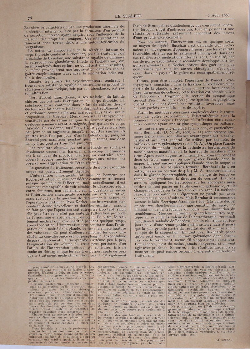 76 Basedow se caractérisait par une production anormale de la sécrétion interne, ou bien par la formation d’un produit de sécrétion interne ayant acquis, sous l'influence de la maladie, des propriétés toxiques. Ces interprétations se ramènent donc toutes deux à une auto-intoxication de l’organisme. ... La notion de l’importance de la sécrétion interne du corps thyroïde conduisit à chercher, pour le traitement de la maladie de Basedow, une substance capable de diminuer la surproduction glandulaire. L’Iode et l’iodothyrine, qui furent employés dans ce but, ne donnèrent aucun résultat, ou même provoquèrent une aggravation dans les cas de goitre exophtalmique vrai ; aussi la médication iodée est- elle à déconseiller. Ensuite, les efforts des expérimentateurs tendirent à trouver une substance capable de neutraliser ce produit de sécrétion devenu toxique, soit par son abondance, soit par son altération. Tout d’abord, Lanz donna, à ses malades, du lait de chèvres qui ont subi l’extirpation du corps thyroïde. La substance active contenue dans le lait de chèvres thyroï- dectomisées fut ensuite isolée par Burghart et Blumenthal, et ordonnée comme telle aux malades. Plus tard, sur la proposition de Moebius, Merck prépara l’antithyroïdine, constituée par du sérum sanguin de jnoutons ayant subi, quelques semaines avant la saignée, jextirpation du corps thyroïde. On en donne, au début, 8 àlio gouttes trois fois par jour et on augmente jusqu’à Ig gouttes (jusque 40 gouttes trois fois par jour, d’après Bulenbourg ; puis, on descend pour maintenir, pendant qtMque temps, une dose de 15 à 20 gouttes trois fois par jô®). Les résultats obtenus par cette méthode ne sont pas absolument concordants. En effet, si Beaucoup de cliniciens ont à se louer du procédé, d'autres'; au contraire, n’ont observé aucune amélioration ; quelques-uns même ont observé une aggravation de l’état gSiéral. La question du traitement opératoile du goitre exophtal- mique est particulièrement discutée! L’intervention chirurgicale fut anse en honneur par Kocher, et fut de nouveau considéré||:omme un traitement presque spécifique de l’affection ; mais, actuellement, il est vraiment remarquable de voir combien le désaccord règne entre cliniciens, non seulement sur la question de savoir si l’intervention chirurgicale posséda une vertu curative, mais surtout sur la question de déterminer la nature de l’opération à pratiquer. Pour Kocher, une intervention bien conduite' donne d’excellents et duraB es résultats ; mais il ne faut pas que l’opération soit entre brise trop tard, sinon , elle peut être sans effet par suite dé T altération profonde, de l’organisme et spécialement ducoiur. En outre, le trai- tement médical doit être institué pJidant quelque temps après l’opération. L’intervention peut pation de la moitié de la glande, ou consister dans l’extir- ns la simple ligature des vaisseaux. On peut d’ailleurs d mbiner les deux pro- cédés. La convalescence est toujours longue, l’exophtalmie disparaît lentement, la tachycardie? s’atténue peu à peu, l’augmentation du -volume du cceui peut persister, d’où l’utilité de l’intervention précoce. 1 ,u contraire, Erb ne confie au chirurgien que les cas à év ilution rapide ou ceux que le traitement médical n’améliôrt pas. C’est également l’avis de Strumpell et d’Eulenbourg, qui conseillent l’opéra- tion lorsqu’il s’agit d’individus qui, tout en possédant une résistance suffisante, présentent cependant des lésions d’une gravité exceptionnelle. Pour ces auteurs, l’intervention est, en quelque sorte, un moyen désespéré. Buschan s’est demandé d’où prove- naient ces divergences d’opinion ; il pense que les résultats favorables obtenus par le traitement chirurgical,, dans des cas rebelles aux médications internes, sont, en réalité, des cas de goitre exophtalmique secondaire développés sur des goitres primaires ; si Kocher obtient des guérisons plus nombreuses que tous les autres chirurgiens, c’est qu’il opère dans un pays où le goitre est remarquablement fré- quent. Citons, pour être complet, l’opération de Poncet, l’exo- thyropexie, consistant dans la fixation à l’extérieur d’une partie de la glande, grâce à une ouverture faite dans la peau, au niveau de celle-ci ; cette fixation est bientôt suivie de l’atrophie du fragment ; la section du sympathique cervical d’un ou de deux côtés ; l’extirpation des ganglions, opérations qui ont donné des résultats favorables, mais qui ont parfois amené la mort de l’opéré. - Parmi les méthodes physiques employées dans le traite- ment du goitre exophtalmique, l’électrothérapie tient la première place, depuis l’époque où l’affection était consi- dérée comme ayant une origine sympathique ou bulbaire. Les auteurs qui ont employé l’électricité, et particulière- ment Bernhardt (D. M. W., 1908, n° 27) sont presque una- nimes à proclamer son influence avantageuse sur la tachy- cardie et sur l’état général. On utilise, par exemple, de faibles courants galvaniques (2 à 4 M. A.). On place l'anode au dessus du manubrium et la cathode au bord interne dii muscle sterno-mastoïdien, à la hauteur du maxilaire infé- rieur. Après avoir augmenté l’intensité du courant pendant deux ou trois minutes, on peut placer l’anode dans la nuque. On peut encore appliquer l’anode dans la nuque et la cathode sur les paupières fermées. Bernhardt fait, en outre, passer un courant de 4 à 5 M. A. transversalement dans la glande hypertrophiée, et il change de temps en temps, avec prudence, la direction du courant. D’autres auteurs appliquent les électrodes sur les apophyses mas- toïdes ; ils font passer un faible courant galvanique,, et ils changent quelquefois la direction du courant. La méthode faradique préconisée par Vigoureux ne paraît pas avoir donné d’aussi bons résultats. Mais Bernhardt recommande surtout le bain électrique faradique tiède, à la suite duquel on observe, chez les malades, une sensation de repos, une diminution de la fréquence du pouls, une diminution du tremblement. Moebius lui-même, généralement très scep- tique au sujet de la valeur de l’électrothérapie, reconnaît que, dans la maladie de Basedow, le bain électrique est tou- jours suivi d’une remarquable amélioration ; mais il pense que la plus grande partie du résultat doit être mise sur le compte de la suggestion. En tout cas, Bernhardt pense qu’on peut employer le courant galvanique dans chaque cas, car le traitement, même s’il n’apporte pas l’améliora- tion espérée, n’est du moins jamais dangereux si on veut agir avec prudence. En outre, si les résultats tardent à se montrer, on peut encore recourir à une autre méthode de traitement. du programme des prendre. D’abord d'une journée, i et -faciles à -en cinq semesth s’assimiler un programme bien plus étefi- que celui qui occupe les étudiants chez pendant trois ans. Certains professeurs, exagérant l’i: tance de la matière qu’ils professent, tiplient à l'excès les cours théoriq exercices pratiques, démonstrations, (C’est ainsi qu’un professeur d’anatomie thologique oblige les étudiants à venir s’e cer à faire des autopsies deux semestres rant, trois fois par semaine pendant heures ; les étudiants qui n'opèrent pas mêmes devant d'ailleurs se contenter regarder travailler leurs camarades.) Chaque chef de service a le plus sou sous sa direction un ou plusieurs pi kler à vivre, le professeur ne temps qu’une partie ‘de bien il les autorise h fairt considérable donnée à une seule matière. C’çst ainsi que l’enseignement de l’ophtal- mologie, par exemple, sera démembré en cours multiples: cours théorique, démonstra- tions, bactériologie et anatomie pathologique de l'œil, etc.; chacune de ces matières spé- ciales étant traitée très amplement par des. docentes différents. .Si tous ces cours étaient pratiques et avaient en vue l’enseignement de la pratique médicale, ce serait un bien, mais en réalité, ces cours sont le plus sou- vent théoriques. , Combien de fois n’ai-je pas entendu des etudiants se plaindre d’avoir des cours depuis 7. heures du matin jusqu’à 8 heures du soir avec une courte pose seulement à Est-ce à dire que tout soit à rejeter dans le système d’études médicales actuellement en vigueur en Allemagne? Evidemment non, et même nous pourrions y puiser un ensei- gnement précieux pçur perfectionner le ré- I gime des études médicales en Belgique. Une caractéristique de l'organisation de l'ensei- gnement médical en Allemagne, c’est la diversité des sujets d(î cours ; c’est ainsi que des cours, qui n’y figurent pas chez nous : cours d’hydrothérapie, d’électrothérapie, d’art dentaire, cours de vaccine, chirurgie des accidents, chimie pratique, etc. De plus, les étudiants sont interrogés pendant le second examen sur les différentes spécialités ; non seulement l’examen comporte des épreuves théoriques et pratiques d’anatomie patholo- gique, pathologie générale, obstétrique, oph- talmologie. psychiatrie, hi'giène, mais ils doivent encore faire preuve de connaissances en pédiatrie, laryngologie, dermatologie et ‘vénériologie. Voilà certes un perfectionne- ment que l’on pourrait introduire chez nous, pour le plus grand bien des médecins. Ne pourrait-on, dans l’élaboration des pro- grammes, attribuer moins de temps à l'étude de la botanique, de la zoologie et de la cris- tallographie, de la physique et de la chimie, sciences, qui, il faut bien le reconnaître, ne sont que d’une utilité secondaire pour le médecin, et attribuer plus de temps à l’étude de sciences d’une utilité primordiale pour le praticien, comme l'étude de la bactériologie, de la dermatologie, vénériologie, oto-rhino- laryngologie, etc. ?