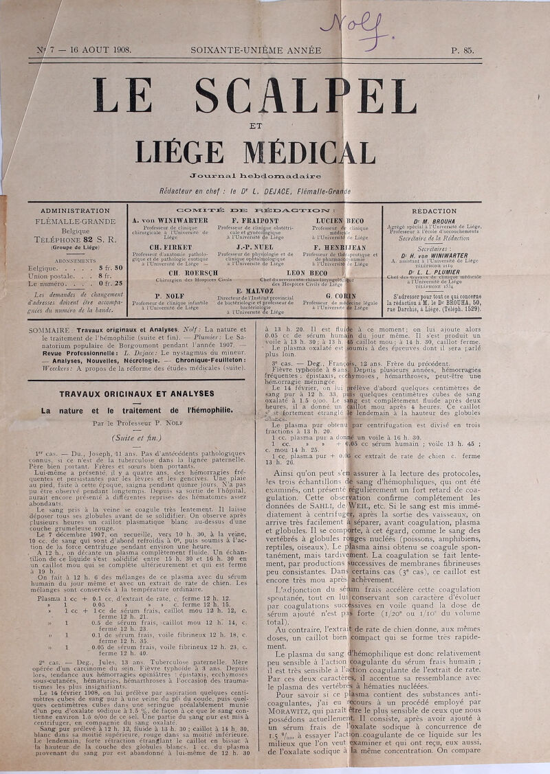 LE SCALPEL LIÈGE MÉDICAL Journal hebdomadaire Rédacteur en chef : le Dr L. D EJ ACE, Flémalle-Graïifle ADMINISTRATION FLÉMALLE-GRANDE Belgique Téléphone 82 S. R. (Groupe de Liège) ABONNEMENTS Belgique 5 fr. 50 Union postale. . . 8 fr. Le numéro. . . . 0 fr. 25 Les demandes de changement d'adresses doivent ctre accompa- gnées du numéro de la bandes A. von WINIWARTER Professeur de clinique chirurgicale à l’Université de Liège CH. EIRKET giq'à rUn1versUé°(È^égeq- CH. ROERSCH F. FRAIPONT Professeur de cHnique obstétri- J.-P. NtJEL ai que opîit/lmolog;ique LUCIEN IÎECO Professerai .Unique de Liège F. HENRI TE AN de Professeur de tlfér peutique à ri?ni“eïs1$'lîen]^ége LEON RECO ît processeur de G. COMN :ur_ de méfficine légale Jniversitél^^Eiége ■ REDACTION 0‘ NI. BROUHA Apé^jé spécial ^ l'Université de Liège, Secrétaire de la Rédaction Z)‘ L. L. PLUMIER Ghef de, travaux de cliniqui à l'Université de Liège TÉLÉPHONE I534 la rédaction àV. le Dr BROUHA, 50, rue Darchis, à Liège. (Téléph. 1529). SOMMAIRE: Travaux originaux et Analyses. Nolf: La nature et le traitement de l’hémophilie (suite et fin). — Plumier : Le Sa- natorium populaire de Borgoumont pendant l’année 1907. — Revue Professionnelle: L. JDejace: Le nystagmus du mineur. — Analyses, Nouvelles, Nécrologie. — Chronique-Feuilleton: Weechers: A propos de la réforme des études médicales (suite). TRAVAUX ORIGINAUX ET ANALYSES La nature et le traitement de l’Hémophilie. Par le Professeur P. Nolf (Suite et fin.) 1er cas. — Du., Joseph, *11 ans. Pas d’antécédents pathologiques connus, si ce n’est dé la tuberculose dans la lignée paternelle. Père bien portant. Frères et sœurs bien portants. Lui-même a présenté, ill y a quatre ans, des hémorragies fré- quentes et persistantes par les lèvres et les gencives. Une plaie au pied, faite à cette époque, saigna pendant quinze jours. N’a pas pu être observé pendant longtemps. Depuis sa sortie de l'hôpital, aurait encore présenté à différentes reprises des hématomes assefc- abondants. Le sang pris à la veine se coagule très lentement. Il laisse déposer tous ses globules avant de se solidifier. On observe après plusieurs heures un caillot plasmatique blanc au-dessus d’ïme couche grumeleuse rouge. Le 7 décembre 1907, on recueille, vers 10 h. 30, à la veine, 10 cc. de sang qui sont d’abord refroidis à 0°, puis soumis à l’ac- tion de lia force centrifuge pendant environ une heure. . A 12 h., on décante un plasma complètement fluide. Un échan- tillon de ce liquide s’est solidifié entre 15 h. 30 et 16 h. 30 en un caillot mou qui se complète ultérieurement et qui est ferme à 19 h. On fait à 12 h. 6 des mélanges de ce plasma avec du sérum humain du jour même et avec un extrait de rate de chien. Les mélanges sont conservés à la température, ordinaire. Plasma A cc + 0.1 cc. d’extrait de rate, c. fermé 12 h. 12. » 1 0.05 » » » c. ferme 12 h. 15. » 1 cc + 1 ce de sérum frais, caillot mou 12 h. 12, c. » 1 0.5 de sérum frais, 'caillot mou 12 ht 14, c. fermé 12 h. 23. » 1 0.1 de sérum frais, voile fibrineux 12 h. 18, c. >i 1 0.05 de sérum frais, voile fibrineux 12 h. 23, c. ferme 12 h. 40. 2° cas. — Dëg., Jules, 13 ans. Tuberculose paternelle. Mère opérée .d’un carcinome du sein. Fièvre typhoïde à 3 ans. Depuis lors, tendance' aux hémorragies opiniâtres : épistaxis, ecchymoses sous-cutanées, hématuries, hémarthroses à l’occasion des trauma- tismes les plus insignifiants. Le 14 février 1908, on lui prélève par aspiration quelques centi- mètres cubes de sang pur à une veine du p!li du coude, puis quel- centimètres préalabûement d’un peu d’oxalate sodique à 1.5 %, de façon à ce que le sang < tienne environ l.tô o/oo de ce sel. Une partie du sang {pur est mis à centrifuger, en compagnie du sang oxalaté. Sang pur prélevé à 12 h. 12, fluide à 13 h. 30 ; caillot à 14 h. 30, blanc dans sa moitié supérieure, rouge dans sa moitié inférieure. Le lendemain, forte rétraction étranglant le caillot en bissac à la hauteur de la couche des globules blancs. 1 cc. du plasma provenant du sang pur est abandonné à lui-même de 12. h. 30 à 13 h. 20. Il est flui® à ce moment; on lui ajoute alors 0.05 cc de sérum humaffi» du jour. même. Il s’est produit un voile à 13 h. 30; à 13 h. «caillot mou; à 14 h. 30, caillot ferme. Le plasma oxalaté est roumis à clés épreuves dont il sera parle, plus loin. — Deg., Franç®, 12 ans. Frère < typhoïde à 8 ansKD fréquentes : épistaxis, eccmrh hémorragie méningée. Le 14 février, on lui m'élève d’abord quelques centimètres de précédent, innées, hén hémarthroses, peut-être .fortement étranglé ® lendemain à la hauteur des globules 1 cc. » » + dp ce sérum humain ; voile 13 h. 45 ; c. mou 14 h. 25. 1 cc. plasma pur + O.CfâR'cc extrait de rate de chien c. ferme 13, h. 26. .* Ainsi qu’on peut s’ehjassurer à la lecture des protocoles, les trois échantillons de sang d’hémophiliques, qui ont été examinés, ont présenté régulièrement un fort retard de coa- gulation. Cette obserjation confirme complètement les données de SAHLI, de WEIL, etc. Si le sang est mis immé- diatement à centrifuge^ après la sort'ie des vaisseaux, oh arrive très facilement sjf séparer, avant coagulation, plasma et globules. Il se compcÿte, à cet égard, comme le sang des vertébrés à globules rouges nucléés (poissons, amphibiens, reptiles, oiseaux). Le pfesmà ainsi obtenu se coagule spon- tanément, mais tardivement. La coagulation se fait lente- ment, par productions jpsfcessives de membranes fibrineuses peu consistantes. Dan^gertains cas (3e cas), ce caillot est encore très mou aprèsBghèvement. . L’adjonction du séifak frais'.accélère cette coagulation . spontanée, tout en lui?conservant son,caractère d’évoluer par coagulations succlèsives £n. voilé quand la dose de sérum ajouté, n’est pis forte (1/20® ou i/ioc du volume total). HH Au contraire, l’extrait: de rate de chien donne, aux mêmes • doses, un caillot bien igîmpact qui se forme très- rapide- ment. jK Le plasma du sang «Memophilique est donc relativement peu sensible à l’action Coagulante du sérum frais humain ; il est très sensible à l’action coagulante de l’extrait de rate. Par ces deux caractère®.âl accentue sa ressemblance avec le plasma des vertébreSa hématies nucléées. Pour savoir si ce plasma contient des substances anti- coagulantes, j’ai eu recours à un procédé employé par MORAWITZ, qui paraît être le plus sensible de ceux que nous L possédons actuellemenjwll consiste, après avoir ajouté à un sérum frais de l’oxalate sodique à concurrence de 1-5 %„, à essayer l’acti|p_coagulante de ce liquide sur les milieux que l’on veut examiner et qui ont reçu, eux aussi, de l’oxalate sodique à®même concentration. On compare