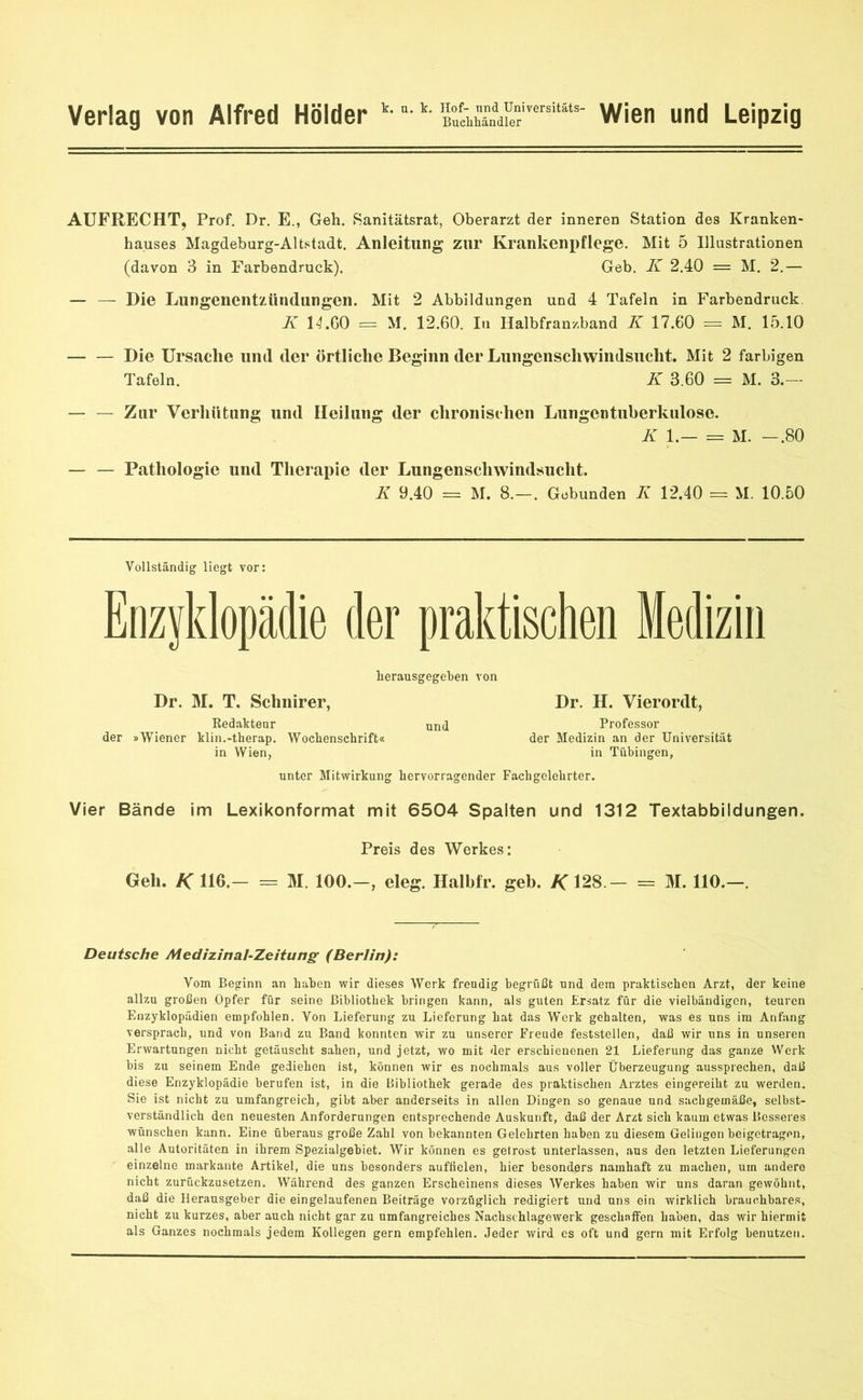 Verlag von Alfred Holder k- *•k- ^CnVefersi“s' Wien und Leipzig AUFRECHT, Prof. Dr. E., Geh. Sanitätsrat, Oberarzt der inneren Station des Kranken- hauses Magdeburg-Altstadt. Anleitung zur Krankenpflege. Mit 5 Illustrationen (davon 3 in Farbendruck). Geb. K 2.40 = M. 2.— — — Die Lungenentzündungen. Mit 2 Abbildungen und 4 Tafeln in Farbendruck. K 14.60 = M. 12.60. In Halbfranzband K 17.60 = M. 15.10 Die Ursache und der örtliche Beginn der Lungenschwindsucht. Mit 2 farbigen Tafeln. K 3.60 == M. 3.— — — Zur Verhütung und Heilung der chronischen Lungentuberkulose. K 1.— = M. -.80 — — Pathologie und Therapie der Lungenschwindsucht. K 9.40 = M. 8.—. Gebunden K 12.40 = M. 10.50 Vollständig liegt vor: Enzyklopädie der praktischen Medizin herausgegeben von Dr. M. T. Schnirer, Dr. H. Vierordt, Redakteur und Professor der »Wiener klin.-therap. Wochenschrift« der Medizin an der Universität in Wien, in Tübingen, unter Mitwirkung hervorragender Fachgelehrter. Vier Bände im Lexikonformat mit 6504 Spalten und 1312 Textabbildungen. Preis des Werkes: Geh. K 116.— = M. 100.-, eleg. Halbfr. geb. /C 128 - = M. 110.—. Deutsche Medizinal-Zeitung (Berlin): Vom Beginn an haben wir dieses Werk freudig begrüßt und dem praktischen Arzt, der keine allzu großen Opfer für seine Bibliothek bringen kann, als guten Ersatz für die vielbändigen, teuren Enzyklopädien empfohlen. Von Lieferung zu Lieferung hat das Werk gehalten, was es uns im Anfang versprach, und von Band zu Band konnten wir zu unserer Freude feststellen, daß wir uns in unseren Erwartungen nicht getäuscht sahen, und jetzt, wo mit der erschienenen 21 Lieferung das ganze Werk bis zu seinem Ende gediehen ist, können wir es nochmals aus voller Überzeugung aussprechen, daß diese Enzyklopädie berufen ist, in die Bibliothek gerade des praktischen Arztes eingereiht zu werden. Sie ist nicht zu umfangreich, gibt aber anderseits in allen Dingen so genaue und sachgemäße, selbst- verständlich den neuesten Anforderungen entsprechende Auskunft, daß der Arzt sich kaum etwas Besseres wünschen kann. Eine überaus große Zahl von bekannten Gelehrten haben zu diesem Gelingen beigetragen, alle Autoritäten in ihrem Spezialgebiet. Wir können es getrost unterlassen, aus den letzten Lieferungen einzelne markante Artikel, die uns besonders auffielen, hier besonders namhaft zu machen, um andere nicht zurückzusetzen. Während des ganzen Erscheinens dieses Werkes haben wir uns daran gewöhnt, daß die Herausgeber die eingelaufenen Beiträge vorzüglich redigiert und uns ein wirklich brauchbares, nicht zu kurzes, aber auch nicht gar zu umfangreiches Nachschlagewerk geschaffen haben, das wir hiermit als Ganzes nochmals jedem Kollegen gern empfehlen. Jeder wird cs oft und gern mit Erfolg benutzen.