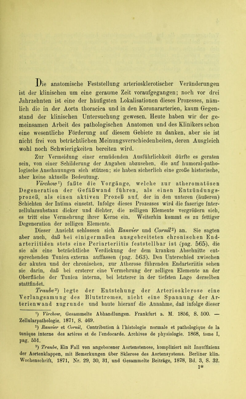 Die anatomische Feststellung arteriosklerotischer Veränderungen ist der klinischen um eine geraume Zeit voraufgegangen; noch vor drei Jahrzehnten ist eine der häufigsten Lokalisationen dieses Prozesses, näm- lich die in der Aorta thoracica und in den Koronararterien, kaum Gegen- stand der klinischen Untersuchung gewesen. Heute haben wir der ge- meinsamen Arbeit des pathologischen Anatomen und des Klinikers schon eine wesentliche Förderung auf diesem Gebiete zu danken, aber sie ist nicht frei von beträchtlichen Meinungsverschiedenheiten, deren Ausgleich wohl noch Schwierigkeiten bereiten wird. Zur Vermeidung einer ermüdenden Ausführlichkeit dürfte es geraten sein, von einer Schilderung der Angaben abzusehen, die auf humoral-patho- logische Anschauungen sich stützen; sie haben sicherlich eine große historische, aber keine aktuelle Bedeutung. Virchowr) faßte die Vorgänge, welche zur atheromatösen Degeneration der Gefäßwand führen, als einen Entzündungs- prozeß, als einen aktiven Prozeß auf, der in den unteren (äußeren) Schichten der Intima einsetzt. Infolge dieses Prozesses wird die faserige Inter- zellularsubstanz dicker und dichter, die zelligen Elemente vergrößern sich, es tritt eine Vermehrung ihrer Kerne ein. Weiterhin kommt es zu fettiger Degeneration der zelligen Elemente. Dieser Ansicht schlossen sich lianvier und Gornil* 2) an. Sie sagten aber auch, daß bei einigermaßen ausgebreiteten chronischen End- arteriitiden stets eine Periarteriitis feststellbar ist (pag. 565), die sie als eine beträchtliche Verdickung der dem kranken Abschnitte ent- sprechenden Tunica externa auffassen (pag. 563). Den Unterschied zwischen der akuten und der chronischen, zur Atherose führenden Endarteriitis sehen sie darin, daß bei ersterer eine Vermehrung der zelligen Elemente an der Oberfläche der Tunica interna, bei letzterer in der tiefsten Lage derselben stattfindet. Traube3) legte der Entstehung der Arteriosklerose eine Verlangsamung des Blutstromes, nicht eine Spannung der Ar- terienwand zugrunde und baute hierauf die Annahme, daß infolge dieser 0 Virchow, Gesammelte Abhandlungen. Frankfurt a. M. 1856, S. 500. — Zellularpathologie. 1871, S. 469. 2) Banvier et Comil, Contribution ä l’histologie normale et pathologique de la tunique interne des arteres et de Tendoearde. Archives de physiologie. 1868, tome I, pag. 551. 3) Traube, Ein Fall von angeborener Aortenstenose, kompliziert mit Insuffizienz der Aortenklappen, mit Bemerkungen über Sklerose des Aortensystems. Berliner klin. Wochenschrift, 1871, Nr. 29, 30, 31, und Gesammelte Beiträge, 1878, Bd. 3, S. 32. 1*