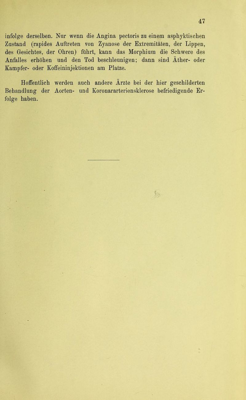 infolge derselben. Nur wenn die Angina pectoris zu einem asphyktischen Zustand (rapides Auftreten von Zyanose der Extremitäten, der Lippen, des Gesichtes, der Ohren) führt, kann das Morphium die Schwere des Anfalles erhöhen und den Tod beschleunigen; dann sind Äther- oder Kampfer- oder Koffeininjektionen am Platze. Hoffentlich werden auch andere Ärzte bei der hier geschilderten Behandlung der Aorten- und Koronararteriensklerose befriedigende Er- folge haben. k