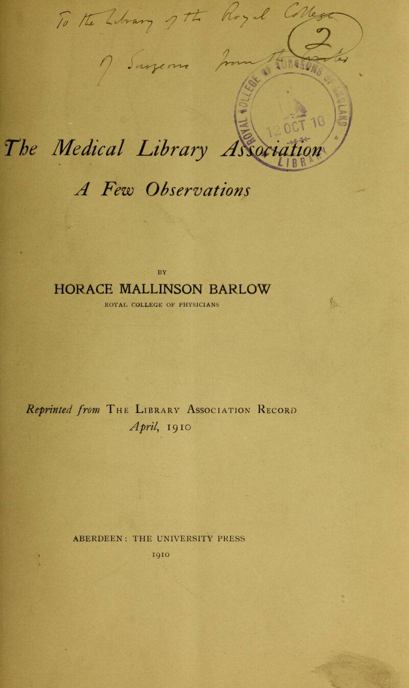 The nr 9 ' Medical Library A Few Observations BY HORACE MALLINSON BARLOW ROYAL COLLEGE OF PHYSICIANS Reprinted from The Library Association Record April, 1910 ABERDEEN : THE UNIVERSITY PRESS