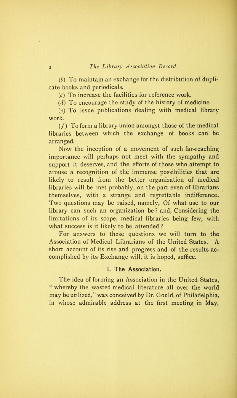 (b) To maintain an exchange for the distribution of dupli- cate books and periodicals. (c) To increase the facilities for reference work. (id) To encourage the study of the history of medicine. (e) To issue publications dealing with medical library work. (/) To form a library union amongst those of the medical libraries between which the exchange of books can be arranged. Now the inception of a movement of such far-reaching importance will perhaps not meet with the sympathy and support it deserves, and the efforts of those who attempt to arouse a recognition of the immense possibilities that are likely to result from the better organization of medical libraries will be met probably, on the part even of librarians themselves, with a strange and regrettable indifference. Two questions may be raised, namely, Of what use to our library can such an organization be ? and, Considering the limitations of its scope, medical libraries being few, with what success is it likely to be attended ? For answers to these questions we will turn to the Association of Medical Librarians of the United States. A short account of its rise and progress and of the results ac- complished by its Exchange will, it is hoped, suffice. 1. The Association. The idea of forming an Association in the United States, “ whereby the wasted medical literature all over the world may be utilized,” was conceived by Dr. Gould, of Philadelphia, in whose admirable address at the first meeting in May,