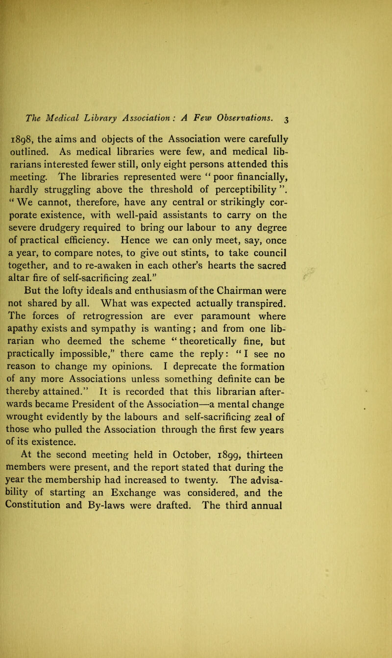 1898, the aims and objects of the Association were carefully outlined. As medical libraries were few, and medical lib- rarians interested fewer still, only eight persons attended this meeting. The libraries represented were “ poor financially, hardly struggling above the threshold of perceptibility ”. “ We cannot, therefore, have any central or strikingly cor- porate existence, with well-paid assistants to carry on the severe drudgery required to bring our labour to any degree of practical efficiency. Hence we can only meet, say, once a year, to compare notes, to give out stints, to take council together, and to re-awaken in each other’s hearts the sacred altar fire of self-sacrificing zeal.” But the lofty ideals and enthusiasm of the Chairman were not shared by all. What was expected actually transpired. The forces of retrogression are ever paramount where apathy exists and sympathy is wanting; and from one lib- rarian who deemed the scheme “ theoretically fine, but practically impossible,” there came the reply: “ I see no reason to change my opinions. I deprecate the formation of any more Associations unless something definite can be thereby attained.” It is recorded that this librarian after- wards became President of the Association—a mental change wrought evidently by the labours and self-sacrificing zeal of those who pulled the Association through the first few years of its existence. At the second meeting held in October, 1899, thirteen members were present, and the report stated that during the year the membership had increased to twenty. The advisa- bility of starting an Exchange was considered, and the Constitution and By-laws were drafted. The third annual
