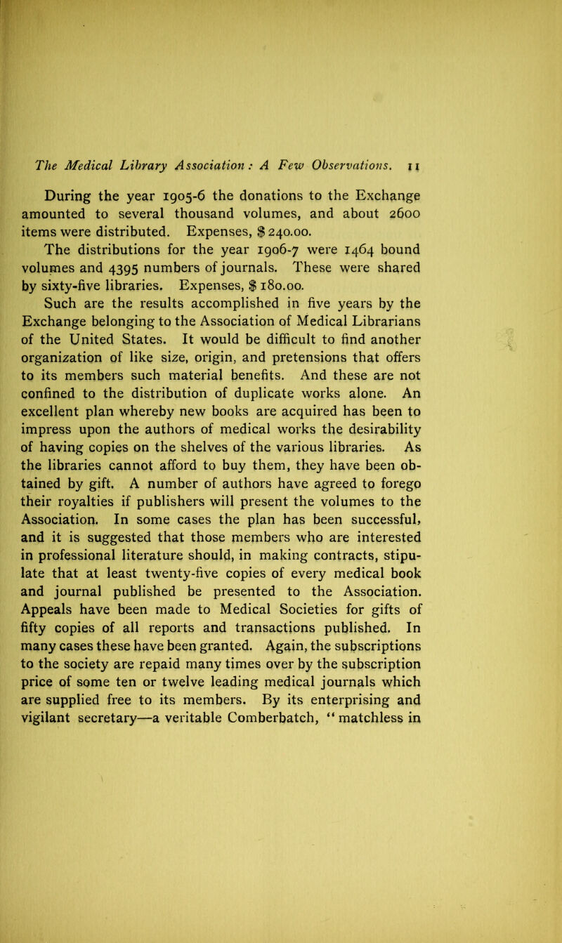 During the year 1905-6 the donations to the Exchange amounted to several thousand volumes, and about 2600 items were distributed. Expenses, $ 240.00. The distributions for the year 1906-7 were 1464 bound volumes and 4395 numbers of journals. These were shared by sixty-five libraries. Expenses, $ 180.00. Such are the results accomplished in five years by the Exchange belonging to the Association of Medical Librarians of the United States. It would be difficult to find another organization of like size, origin, and pretensions that offers to its members such material benefits. And these are not confined to the distribution of duplicate works alone. An excellent plan whereby new books are acquired has been to impress upon the authors of medical works the desirability of having copies on the shelves of the various libraries. As the libraries cannot afford to buy them, they have been ob- tained by gift. A number of authors have agreed to forego their royalties if publishers will present the volumes to the Association. In some cases the plan has been successful, and it is suggested that those members who are interested in professional literature should, in making contracts, stipu- late that at least twenty-five copies of every medical book and journal published be presented to the Association. Appeals have been made to Medical Societies for gifts of fifty copies of all reports and transactions published. In many cases these have been granted. Again, the subscriptions to the society are repaid many times over by the subscription price of some ten or twelve leading medical journals which are supplied free to its members. By its enterprising and vigilant secretary—a veritable Comberbatch, “ matchless in