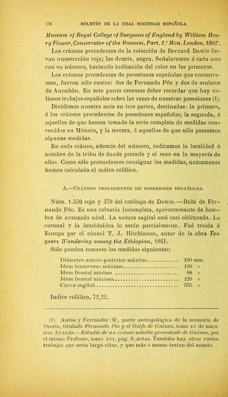 Museum o f Roy al College of Surgeons of England by William Ren- ry Flower,Co7iservator ofthe Museum, Parí, Moin. London, i907. Los cráneos procedentes de la colección de Bernard Dawis lle- van numeración roja; los demás, negra. Señalaremos á cada uno con su número, haciendo indicación del color en los primeros. Los cráneos procedentes de posesiones españolas que encontra- mos, fueron sólo cuatro: dos de F'ernando Póo y dos de mulatos de Annobón. En este punto creemos deber recordar que hay va- liosos trabajos españoles sobre las razas de nuestras posesiones (1). Dividimos nuestra nota en tres partes, destinadas: la primera, á los cráneos procedentes de posesiones españolas; la segunda, á aquellos de que hemos tomado la serie completa de medidas con- venidas en Mónaco, y la tercera, á aquellos de que sólo poseemos algunas medidas. En cada cráneo, además del número, indicamos la localidad ó nombre de la tribu de donde procede y el sexo en la mayoría de ellos. Como sólo pretendemos consignar las medidas, únicamente hemos calculado el índice cefálico. A.—Cráneos procedentes de posesiones españolas. Núm. 1.550 rojo y 379 del catálogo de Dawis. — Bubi de Fer- nando Póo. Es una calvaria incompleta, aparentemente de hom- bre de avanzada edad. La sutura sagital está casi obliterada. La coronal y la lambdoidea lo están parcialmente. Fué traída á Europa por el cónsul T. J. Hitchinson, autor de la obra Ten years Wandermg among the Ethiopian^ 1861. Sólo pueden tomarse las medidas siguientes: Diámetro antero-posterior máximo 180 mm. Idem transverso máximo 130 » Idem frontal mínimo 88 » Idem frontal máximo 120 » Curva sagital 335 » Indice cefálico, 72,22. (1) Antón y Ferrándiz (M), parte antropológica de la memoria de Osorio, titulado Fernando Póo y el Golfo de Guinea, tomo xv de nues- tros Anales.—Estudio de un cráneo notable procedente de Guinea, por el mismo Profesor, tomo xvi, pág. 9, actas. También hay otros varios trabajos que sería largo citar, y que más ó menos tratan del asunto.