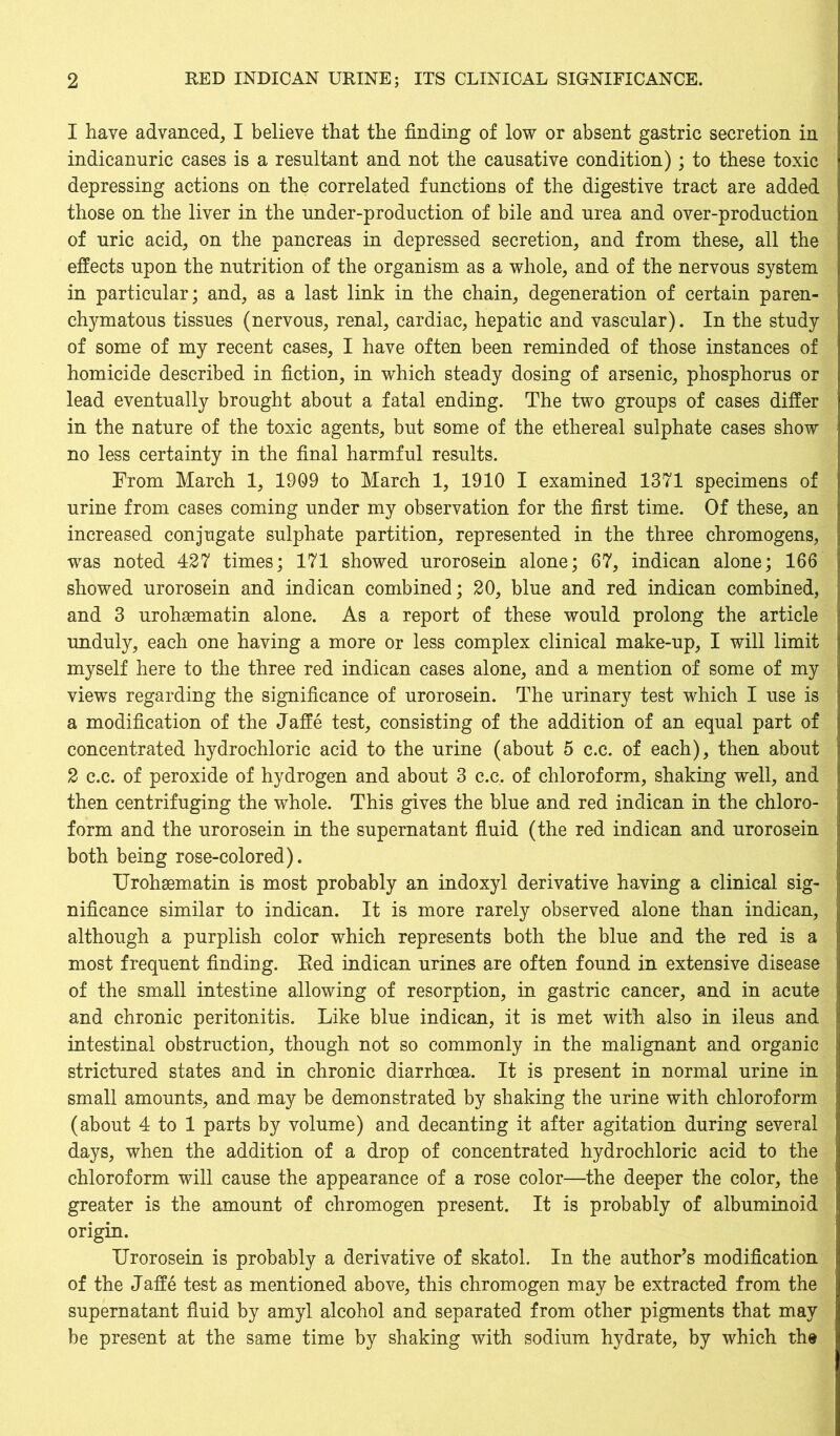 1 have advanced, I believe that the finding of low or absent gastric secretion in indicanuric cases is a resultant and not the causative condition); to these toxic depressing actions on the correlated functions of the digestive tract are added those on the liver in the under-production of bile and urea and over-production of uric acid, on the pancreas in depressed secretion, and from these, all the effects upon the nutrition of the organism as a whole, and of the nervous system in particular; and, as a last link in the chain, degeneration of certain paren- chymatous tissues (nervous, renal, cardiac, hepatic and vascular). In the study of some of my recent cases, I have often been reminded of those instances of homicide described in fiction, in which steady dosing of arsenic, phosphorus or lead eventually brought about a fatal ending. The two groups of cases differ in the nature of the toxic agents, but some of the ethereal sulphate cases show no less certainty in the final harmful results. From March 1, 1909 to March 1, 1910 I examined 1371 specimens of urine from cases coming under my observation for the first time. Of these, an increased conjugate sulphate partition, represented in the three chromogens, was noted 427 times; 171 showed urorosein alone; 67, indican alone; 166 showed urorosein and indican combined; 20, blue and red indican combined, and 3 urohsematin alone. As a report of these would prolong the article unduly, each one having a more or less complex clinical make-up, I will limit myself here to the three red indican cases alone, and a mention of some of my views regarding the significance of urorosein. The urinary test which I use is a modification of the Jaffe test, consisting of the addition of an equal part of concentrated hydrochloric acid to the urine (about 5 c.c. of each), then about 2 c.c. of peroxide of hydrogen and about 3 c.c, of chloroform, shaking well, and then centrifuging the whole. This gives the blue and red indican in the chloro- form and the urorosein in the supernatant fluid (the red indican and urorosein both being rose-colored). Urohsematin is most probably an indoxyl derivative having a clinical sig- nificance similar to indican. It is more rarely observed alone than indican, although a purplish color which represents both the blue and the red is a most frequent finding. Red indican urines are often found in extensive disease of the small intestine allowing of resorption, in gastric cancer, and in acute and chronic peritonitis. Like blue indican, it is met with also in ileus and intestinal obstruction, though not so commonly in the malignant and organic strictured states and in chronic diarrhoea. It is present in normal urine in small amounts, and may be demonstrated by shaking the urine with chloroform (about 4 to 1 parts by volume) and decanting it after agitation during several days, when the addition of a drop of concentrated hydrochloric acid to the chloroform will cause the appearance of a rose color—the deeper the color, the greater is the amount of chromogen present. It is probably of albuminoid origin. Urorosein is probably a derivative of skatol. In the author’s modification of the Jaffe test as mentioned above, this chromogen may be extracted from the supernatant fluid by amyl alcohol and separated from other pigments that may be present at the same time by shaking with sodium hydrate, by which the