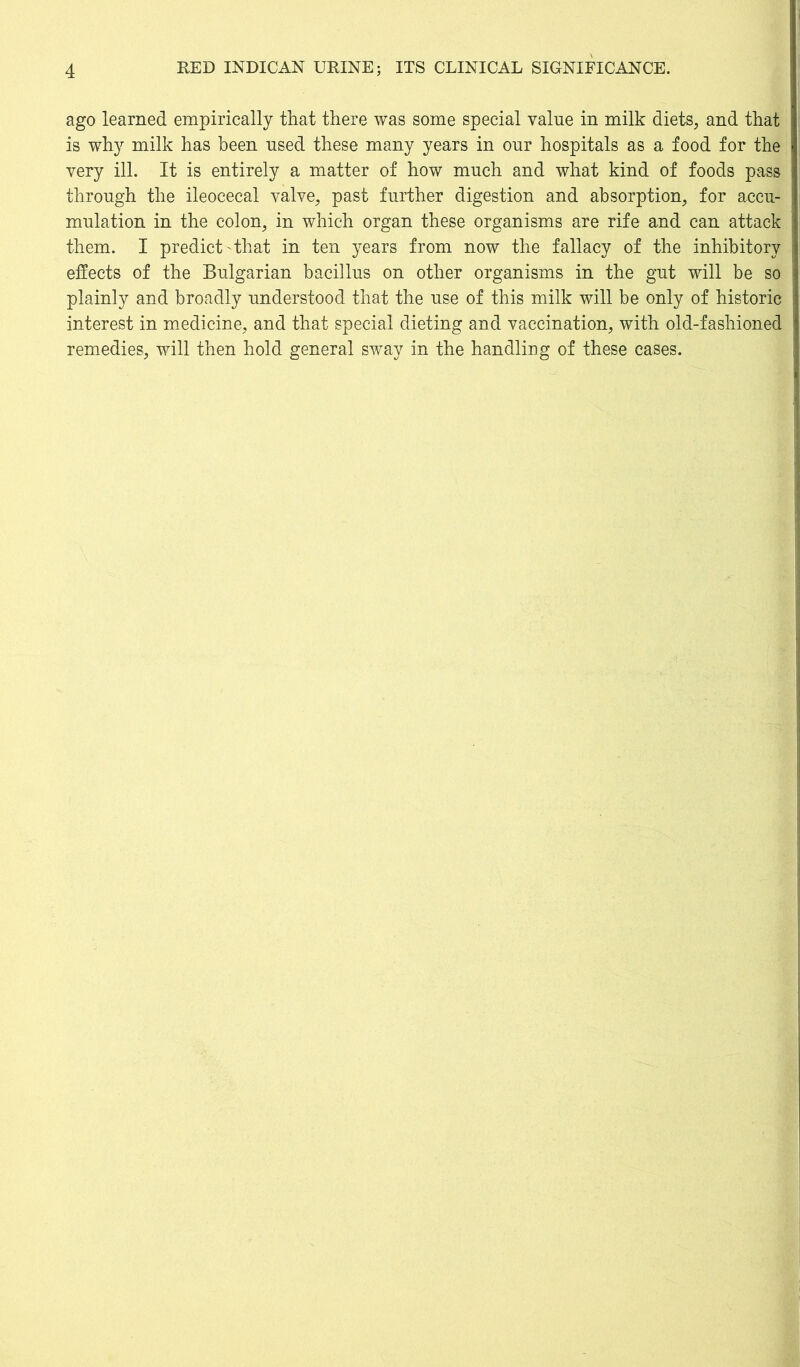 ago learned empirically that there was some special value in milk diets, and that is why milk has been used these many years in our hospitals as a food for the very ill. It is entirely a matter of how much and what kind of foods pass through the ileocecal valve, past further digestion and absorption, for accu- mulation in the colon, in which organ these organisms are rife and can attack them. I predict that in ten years from now the fallacy of the inhibitory effects of the Bulgarian bacillus on other organisms in the gut will be so plainly and broadly understood that the use of this milk will be only of historic interest in medicine, and that special dieting and vaccination, with old-fashioned remedies, will then hold general sway in the handling of these cases.