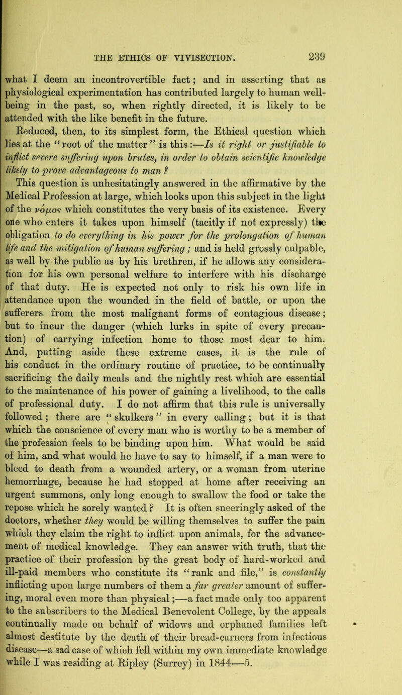 what I deem an incontrovertible fact; and in asserting that as physiological experimentation has contributed largely to human well- being in the past, so, when rightly directed, it is likely to be attended with the like benefit in the future. Reduced, then, to its simplest form, the Ethical question which lies at the “ root of the matter ” is this :—Is it right or justifiable to inflict severe suffering upon brutes, in order to obtain scientific knowledge likely to prove advantageous to man ? This question is unhesitatingly answered in the affirmative by the Medical Profession at large, which looks upon this subject in the light of the vojjlos which constitutes the very basis of its existence. Every one who enters it takes upon himself (tacitly if not expressly) tbe obligation to do everything in his power for the prolongation of human life and the mitigation of human suffering; and is held grossly culpable, as well by the public as by his brethren, if he allows any considera- tion for his own personal welfare to interfere with his discharge of that duty. He is expected not only to risk his own life in attendance upon the wounded in the field of battle, or upon the sufferers from the most malignant forms of contagious disease; but to incur the danger (which lurks in spite of every precau- tion) of carrying infection home to those most dear to him. And, putting aside these extreme cases, it is the rule of his conduct in the ordinary routine of practice, to be continually sacrificing the daily meals and the nightly rest which are essential to the maintenance of his power of gaining a livelihood, to the calls of professional duty. I do not affirm that this rule is universally followed; there are “ skulkers ” in every calling; but it is that which the conscience of every man who is worthy to be a member of the profession feels to be binding upon him. What would be said of him, and what would he have to say to himself, if a man were to bleed to death from a wounded artery, or a woman from uterine hemorrhage, because he had stopped at home after receiving an urgent summons, only long enough to swallow the food or take the repose which he sorely wanted ? It is often sneeringly asked of the doctors, whether they would be willing themselves to suffer the pain which they claim the right to inflict upon animals, for the advance- ment of medical knowledge. They can answer with truth, that the practice of their profession by the great body of hard-worked and ill-paid members who constitute its “rank and file/’ is constantly inflicting upon large numbers of them a far greater amount of suffer- ing, moral even more than physical;—a fact made only too apparent to the subscribers to the Medical Benevolent College, by the appeals continually made on behalf of widows and orphaned families left almost destitute by the death of their bread-earners from infectious disease—a sad case of which fell within my own immediate knowledge while I was residing at Ripley (Surrey) in 1844—5.