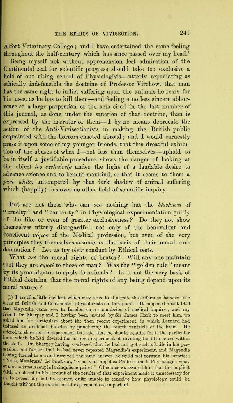 Alfort Yeterinary College ; and I have entertained the same feeling throughout the half-century which has since passed over my head.1 Being myself not without apprehension lest admiration of the Continental zeal for scientific progress should take too exclusive a hold of our rising school of Physiologists—utterly repudiating as ethically indefensible the doctrine of Professor Yirchow, that man has the same right to inflict suffering upon the animals he rears for his uses, as he has to kill them—and feeling a no less sincere abhor- rence at a large proportion of the acts cited in the last number of this journal, as done under the sanction of that doctrine, than is expressed by the narrator of them—I by no means deprecate the action of the Anti-Vivisectionists in making the British public acquainted with the horrors enacted abroad ; and I would earnestly press it upon some of my younger friends, that this dreadful exhibi- tion of the abuses of what I—not less than themselves—uphold to be in itself a justifiable procedure, shows the danger of looking at the object too exclusively under the light of a laudable desire to advance science and to benefit mankind, so that it seems to them a pure white, untempered by that dark shadow of animal suffering which (happily) lies over no other field of scientific inquiry. But are not those who can see nothing but the blackness of “cruelty” and “barbarity” in Physiological experimentation guilty of the like or even of greater exclusiveness ? Do they not show themselves utterly disregardful, not only of the benevolent and beneficent vo/jlos of the Medical profession, but even of the very principles they themselves assume as the basis of their moral con- demnation P Let us try their conduct by Ethical tests. What are the moral rights of brutes ? Will any one maintain that they are equal to those of man P Was the “ golden rule ” meant by its promulgator to apply to animals ? Is it not the very basis of Ethical doctrine, that the moral rights of any being depend upon its moral nature ? (1) I recall a little incident which may serve to illustrate the difference between the ideas of British and Continental physiologists on this point. It happened about 1850 that Magendie came over to London on a commission of medical inquiry; and my friend Dr. Sharpey and I having been invited by Sir James Clark to meet him, we asked him for particulars about the then recent experiment, in which Bernard had induced an artificial diabetes by puncturing the fourth ventricle of the brain. He offered to show us the experiment, hut said that he should require for it the particular knife which he had devised for his own experiment of dividing the fifth nerve within the skull. Dr. Sharpey having confessed that he had not got such a knife in his pos- session, and further that he had never repeated Magendie’s experiment, and Magendie having turned to me and received the same answer, he could not restrain his surprise; “ Vous, Messieurs,” he hurst out, “ vous vous appellez Professeurs de Phvsiologie, vous, et n’avez jamais coupee la cinquieme paire! ” Of course we assured him that the implicit faith we placed in his account of the results of that experiment made it unnecessary for us to repeat it; hut he seemed quite unable to conceive how physiology could he taught without the exhibition of experiments so important.