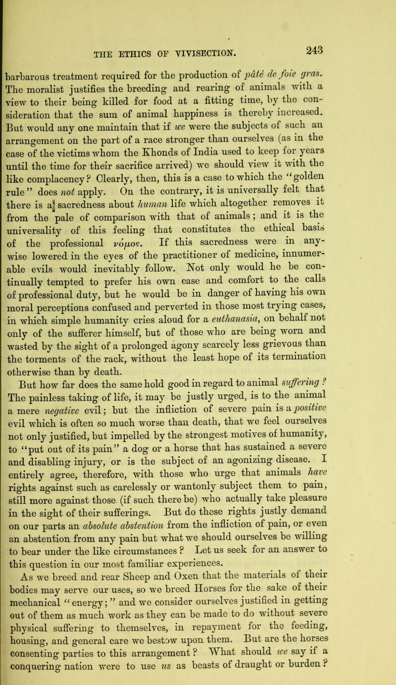 barbarous treatment required for the production of pate cle foie gras. The moralist justifies the breeding and rearing of animals with a view to their being killed for food at a fitting time, by the con- sideration that the sum of animal happiness is thereby increased. But would any one maintain that if we were the subjects of such an arrangement on the part of a race stronger than ourselves (as in the case of the victims whom the Khonds of India used to keep for years until the time for their sacrifice arrived) we should view it with the like complacency? Clearly, then, this is a case to which the “ golden rule” does not apply. On the contrary, it is universally felt that there is a| sacredness about human life which altogether removes it from the pale of comparison with that of animals ; and it is the universality of this feeling that constitutes the ethical basi» of the professional vopos. If this sacredness were in any- wise lowered in the eyes of the practitioner of medicine, innumer- able evils would inevitably follow. Hot only would he be con- tinually tempted to prefer his own ease and comfort to the calls of professional duty, but he would be in danger of having his own moral perceptions confused and perverted in those most trying cases, in which simple humanity cries aloud for a euthanasia, on behalf not only of the sufferer himself, but of those who are being worn and wasted by the sight of a prolonged agony scarcely less grievous than the torments of the rack, without the least hope of its termination otherwise than by death. But how far does the same hold good in regard to animal suffering ? The painless taking of life, it may be justly urged, is to the animal a mere negative evil; but the infliction of severe pain is a positive evil which is often so much worse than death, that we feel ourselves not only justified, but impelled by the strongest motives of humanity, to “put out of its pain” a dog or a horse that has sustained a severe and disabling injury, or is the subject of an agonizing disease. I entirely agree, therefore, with those who urge that animals have rights against such as carelessly or wantonly subject them to pain, still more against those (if such there be) who actually take pleasure in the sight of their sufferings. But do these rights justly demand on our parts an absolute abstention from the infliction of pain, or even an abstention from any pain but what we should ourselves be willing to bear under the like circumstances ? Let us seek for an answer to this question in our most familiar experiences. As we breed and rear Sheep and Oxen that the materials of their bodies may serve our uses, so we breed Horses for the sake of their mechanical “ energy; ” and we consider ourselves justified in getting out of them as much work as they can be made to do without severe physical suffering to themselves, in repayment for the feeding, housing, and general care we bestow upon them. But are the horses consenting parties to this arrangement ? What should we say if a conquering nation were to use us as beasts of draught or burden ?