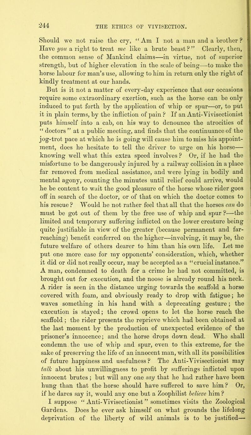 Should we not raise the cry, ‘ ‘ Am I not a man and a brother ? Have you a right to treat me like a brute beast P ” Clearly, then, the common sense of Mankind claims—in virtue, not of superior strength, but of higher elevation in the scale of being—-to make the horse labour for man’s use, allowing to him in return only the right of kindly treatment at our hands. But is it not a matter of every-day experience that our occasions require some extraordinary exertion, such as the horse can be only induced to put forth by the application of whip or spur—or, to put it in plain terms, by the infliction of pain ? If an Anti-Vivisectionist puts himself into a cab, on his way to denounce the atrocities of “ doctors ” at a public meeting, and finds that the continuance of the jog-trot pace at which he is going will cause him to miss his appoint- ment, does he hesitate to tell the driver to urge on his horse— knowing well what this extra speed involves ? Or, if he had the misfortune to be dangerously injured by a railway collision in a place far removed from medical assistance, and were lying in bodily and mental agony, counting the minutes until relief could arrive, would he be content to wait the good pleasure of the horse whose rider goes off in search of the doctor, or of that on which the doctor comes to his rescue ? Would he not rather feel that all that the horses can do must be got out of them by the free use of whip and spur ?—the limited and temporary suffering inflicted on the lower creature being quite justifiable in view of the greater (because permanent and far- reaching) benefit conferred on the higher—involving, it may be, the future welfare of others dearer to him than his own life. Let me put one more case for my opponents’ consideration, which, whether it did or did not really occur, may be accepted as a “crucial instance.” A man, condemned to death for a crime he had not committed, is brought out for execution, and the noose is already round his neck. A rider is seen in the distance urging towards the scaffold a horse covered with foam, and obviously ready to drop with fatigue; he waves something in his hand with a deprecating gesture; the execution is stayed; the crowd opens to let the horse reach the scaffold ; the rider presents the reprieve which had been obtained at the last moment by the production of unexpected evidence of the prisoner’s innocence; and the horse drops down dead. Who shall condemn the use of whip and spur, even to this extreme, for the sake of preserving the life of an innocent man, with all its possibilities of future happiness and usefulness P The Anti-Yivisectionist may talk about his unwillingness to profit by sufferings inflicted upon innocent brutes ; but will any one say that he had rather have been hung than that the horse should have suffered to save him ? Or, if he dares say it, would any one but a Zoophilist believe him ? I suppose “ Anti-Yivisectionist ” sometimes visits the Zoological Gardens. Does he ever ask himself on what grounds the lifelong deprivation of the liberty of wild animals is to be justified—