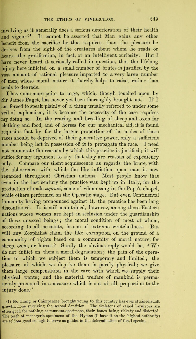 involving as it generally does a serious deterioration of their health and vigour?1 It cannot he asserted that Man gains any other benefit from the sacrifice he thus requires, than the pleasure he derives from the sight of the creatures about whom he reads or hears—the gratification, in fact, of an intelligent curiosity. But I have never heard it seriously called in question, that the lifelong injury here inflicted on a small number of brutes is justified by the vast amount of rational pleasure imparted to a very large number of men, whose moral nature it thereby helps to raise, rather than tends to degrade. I have one more point to urge, which, though touched upon by Sir James Paget, has never yet been thoroughly brought out. If I am forced to speak plainly of a thing usually referred to under some veil of euphemism, it is because the necessity of the case requires my doing so. In the rearing and breeding of sheep and oxen for clothing and food, and of horses for our mechanical aid, it is found requisite that by far the larger proportion of the males of these races should he deprived of their generative power, only a sufficient number being left in possession of it to propagate the race. I need not enumerate the reasons by which this practice is justified ; it will suffice for my argument to say that they are reasons of expediency only. Compare our silent acquiescence as regards the brute, with the abhorrence with which the like infliction upon man is now regarded throughout Christian nations. Most people know that even in the last century the practice was kept up in Italy, for the production of male soprani, some of whom sang in the Pope’s chapel, while others performed on the Operatic stage. But even Continental humanity having pronounced against it, the practice has been long discontinued. It is still maintained, however, among those Eastern nations whose women are kept in seclusion under the guardianship of these unsexed beings ; the moral condition of most of whom, according to all accounts, is one of extreme wretchedness. But will any Zoophilist claim the like exemption, on the ground of a community of rights based on a community of moral nature, for sheep, oxen, or horses? Surely the obvious reply would be, “We do not inflict on them a moral degradation; the pain of the opera- tion to which we subject them is temporary and limited; the pleasure of which we deprive them is purely physical; we give them large compensation in the care with which we supply their physical wants; and the material welfare of mankind is perma- nently promoted in a measure which is out of all proportion to the injury done.” (1) No Orang or Chimpanzee brought young to this country has ever attained adult growth, none surviving the second dentition. The skeletons of caged Carnivora are often good for nothing as museum-specimens, their hones being rickety and distorted. The teeth of menagerie-specimens of the Hyaena (I have it on the highest authority) are seldom good enough to serve as guides in the determination of fossil species.