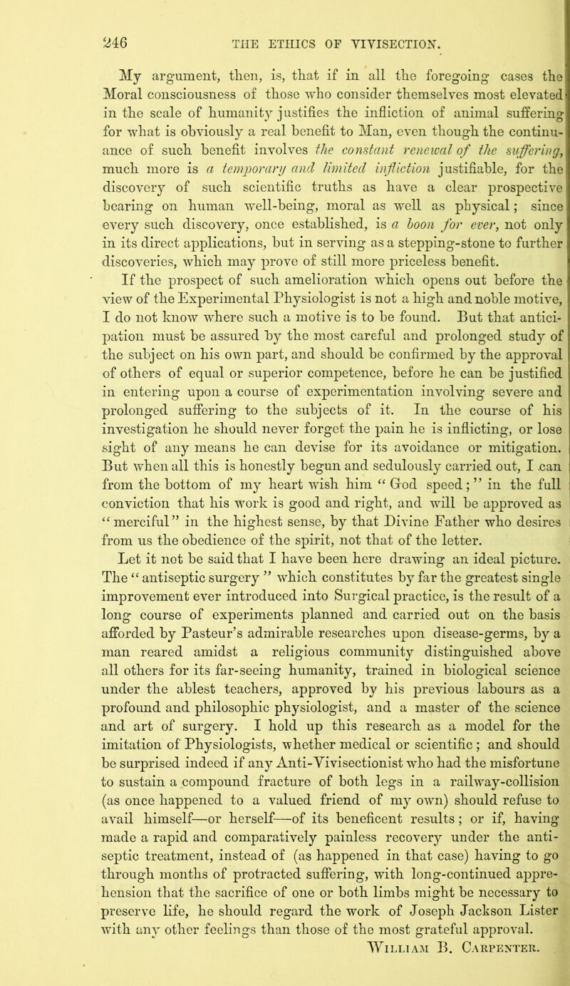 My argument, then, is, that if in all the foregoing cases the Moral consciousness of those who consider themselves most elevated! in the scale of humanity justifies the infliction of animal suffering for what is obviously a real benefit to Man, even though the continu- ance of such benefit involves the constant renewal of the suffering, much more is a temporary and limited infliction justifiable, for the discovery of such scientific truths as have a clear prospective bearing on human well-being, moral as well as physical; since every such discovery, once established, is a boon for ever, not only in its direct applications, but in serving as a stepping-stone to further discoveries, which may prove of still more priceless benefit. If the prospect of such amelioration which opens out before the view of the Experimental Physiologist is not a high and noble motive, I do not know where such a motive is to be found. But that antici- pation must be assured by the most careful and prolonged study of the subject on his own part, and should be confirmed by the approval of others of equal or superior competence, before he can be justified in entering upon a course of experimentation involving severe and prolonged suffering to the subjects of it. In the course of his investigation he should never forget the pain he is inflicting, or lose sight of any means he can devise for its avoidance or mitigation. But when all this is honestly begun and sedulously carried out, I .can from the bottom of my heart wish him “ Grod speed; ” in the full conviction that his work is good and right, and will be approved as “ merciful” in the highest sense, by that Divine Father who desires from us the obedience of the spirit, not that of the letter. Let it not be said that I have been here drawing an ideal picture. The “ antiseptic surgery ” which constitutes by far the greatest single improvement ever introduced into Surgical practice, is the result of a long course of experiments planned and carried out on the basis afforded by Pasteur’s admirable researches upon disease-germs, by a man reared amidst a religious community distinguished above all others for its far-seeing humanity, trained in biological science under the ablest teachers, approved by his previous labours as a profound and philosophic physiologist, and a master of the science and art of surgery. I hold up this research as a model for the imitation of Physiologists, whether medical or scientific ; and should be surprised indeed if any Anti-Vivisectionist who had the misfortune to sustain a compound fracture of both legs in a railway-collision (as once happened to a valued friend of my own) should refuse to avail himself—or herself—of its beneficent results; or if, having- made a rapid and comparatively painless recovery under the anti- septic treatment, instead of (as happened in that case) having to go through months of protracted suffering, with long-continued appre- hension that the sacrifice of one or both limbs might be necessary to preserve life, he should regard the work of Joseph Jackson Lister with any other feelings than those of the most grateful approval. William B. Carpenter.