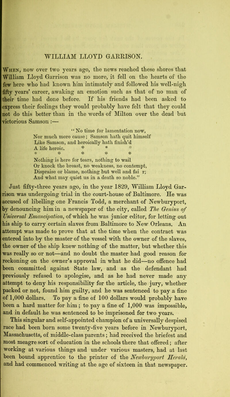 When, now over two years ago, the news reached these shores that William Lloyd Garrison was no more, it fell on the hearts of the few here who had known him intimately and followed his well-nigh fifty years’ career, awaking an emotion such as that of no man of their time had done before. If his friends had been asked to express their feelings they would probably have felt that they could not do this better than in the words of Milton over the dead but victorious Samson:— “No time for lamentation now, Nor much more cause; Samson hath quit himself bike Samson, and heroically hath finish’d A life heroic. * * * * ir -A- # # Nothing is here for tears, nothing to wail Or knock the breast, no weakness, no contempt, Dispraise or blame, nothing but well and fai r; And what may quiet us in a death so noble.’’ Just fifty-three years ago, in the year 1829, William Lloyd Gar- rison was undergoing trial in the court-house of Baltimore. He was accused of libelling one Francis Todd, a merchant of Newbury port, by denouncing him in a newspaper of the city, called The Genius of Universal Emancipation, of which he was junior editor, for letting out his ship to carry certain slaves from Baltimore to New Orleans. An attempt was made to prove that at the time when the contract was entered into by the master of the vessel with the owner of the slaves, the owner of the ship knew nothing of the matter, but whether this was really so or not—and no doubt the master had good reason for reckoning on the owner’s approval in what he did—no offence had been committed against State law, and as the defendant had previously refused to apologise, and as he had never made any attempt to deny his responsibility for the article, the jury, whether packed or not, found him guilty, and he was sentenced to pay a fine of 1,000 dollars. To pay a fine of 100 dollars would probably have been a hard matter for him ; to pay a fine of 1,000 was impossible, and in default he was sentenced to be imprisoned for two years. This singular and self-appointed champion of a universally despised race had been born some twenty-five years before in Newburyport, Massachusetts, of middle-class parents; had received the briefest and most meagre sort of education in the schools there that offered; after working at various things and under various masters, had at last been bound apprentice to the printer of the Neivluryport Kerala, and had commenced writing at the age of sixteen in that newspaper.