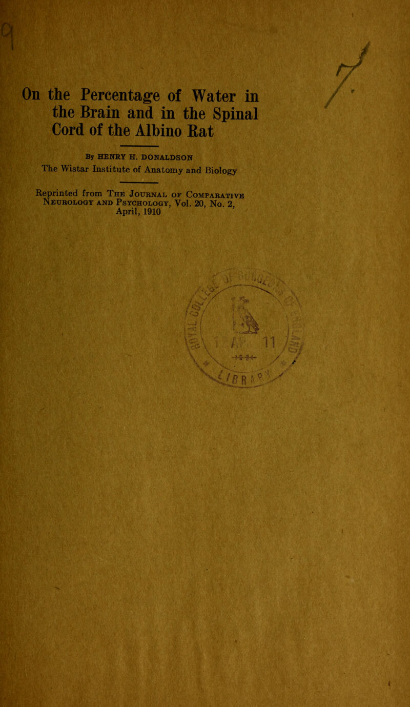 On the Percentage of Water in the Brain and in the Spinal Cord of the Albino Rat By HENRY H. DONALDSON The Wistar Institute of Anatomy and Biology Reprinted from The Journal of Comparative Neurology and Psychology, Vol. 20, No. 2 April, 1910