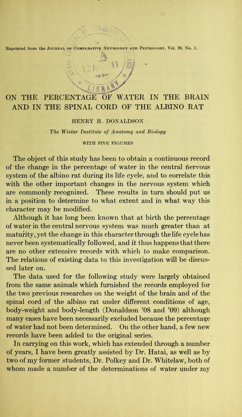 Reprinted from the Journal of Comparative Neurology and Psychology, Vol. 20, No. 2. ' C'J: • \ * , ;  )gj ’ V^\ /*/ Vx> - AV ON THE PERCENTAGE OF WATER IN THE BRAIN AND IN THE SPINAL CORD OF THE ALBINO RAT HENRY H. DONALDSON • The Wistar Institute of Anatomy and Biology WITH FIVE FIGURES The object of this study has been to obtain a continuous record of the change in the percentage of water in the central Aervous system of the albino rat during its life cycle, and to correlate this with the other important changes in the nervous system which are commonly recognized. These results in turn should put us in a position to determine to what extent and in what way this character may be modified. Although it has long been known that at birth the percentage of water in the central nervous system was much greater than at maturity, yet the change in this character through the life cycle has never been systematically followed, and it thus happens that there are no other extensive records with which to make comparison. The relations of existing data to this investigation will be discus- sed later on. The data used for the following study were largely obtained from the same animals which furnished the records employed for the two previous researches on the weight of the brain and of the spinal cord of the albino rat under different conditions of age, body-weight and body-length (Donaldson ’08 and ’09) although many cases have been necessarily excluded because the percentage of water had not been determined. On the other hand, a few new records have been added to the original series. In carrying on this work, which has extended through a number of years, I have been greatly assisted by Dr. Hatai, as well as by two of my former students, Dr. Polkey and Dr. Whitelaw, both of whom made a number of the determinations of water under my