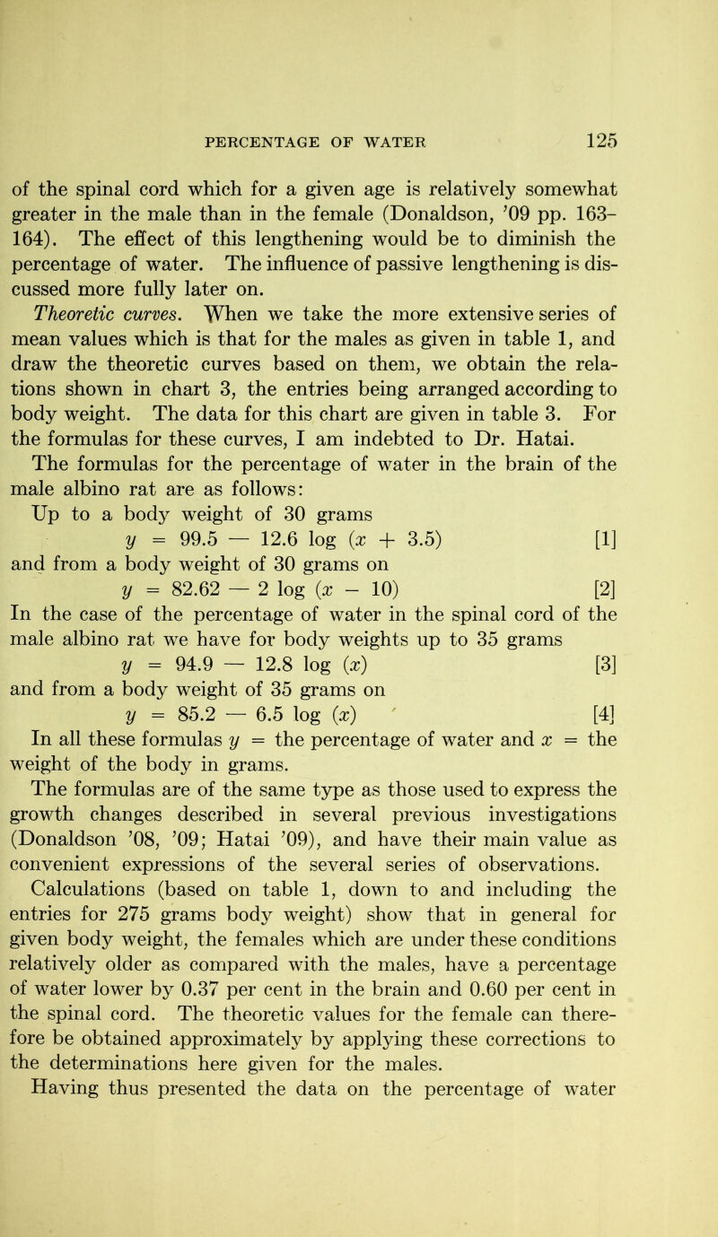 of the spinal cord which for a given age is relatively somewhat greater in the male than in the female (Donaldson, ’09 pp. 163- 164). The effect of this lengthening would be to diminish the percentage of water. The influence of passive lengthening is dis- cussed more fully later on. Theoretic curves. When we take the more extensive series of mean values which is that for the males as given in table 1, and draw the theoretic curves based on them, we obtain the rela- tions shown in chart 3, the entries being arranged according to body weight. The data for this chart are given in table 3. For the formulas for these curves, I am indebted to Dr. Hatai. The formulas for the percentage of water in the brain of the male albino rat are as follows: Up to a body weight of 30 grams y = 99.5 — 12.6 log (x + 3.5) [1] and from a body weight of 30 grams on y = 82.62 — 2 log (x - 10) [2] In the case of the percentage of water in the spinal cord of the male albino rat we have for body weights up to 35 grams y = 94.9 — 12.8 log (x) [3] and from a body weight of 35 grams on y = 85.2 — 6.5 log (x) [4] In all these formulas y = the percentage of water and x = the weight of the body in grams. The formulas are of the same type as those used to express the growth changes described in several previous investigations (Donaldson ’08, ’09; Hatai ’09), and have their main value as convenient expressions of the several series of observations. Calculations (based on table 1, down to and including the entries for 275 grams body weight) show that in general for given body weight, the females which are under these conditions relatively older as compared with the males, have a percentage of water lower by 0.37 per cent in the brain and 0.60 per cent in the spinal cord. The theoretic values for the female can there- fore be obtained approximately by applying these corrections to the determinations here given for the males. Having thus presented the data on the percentage of water