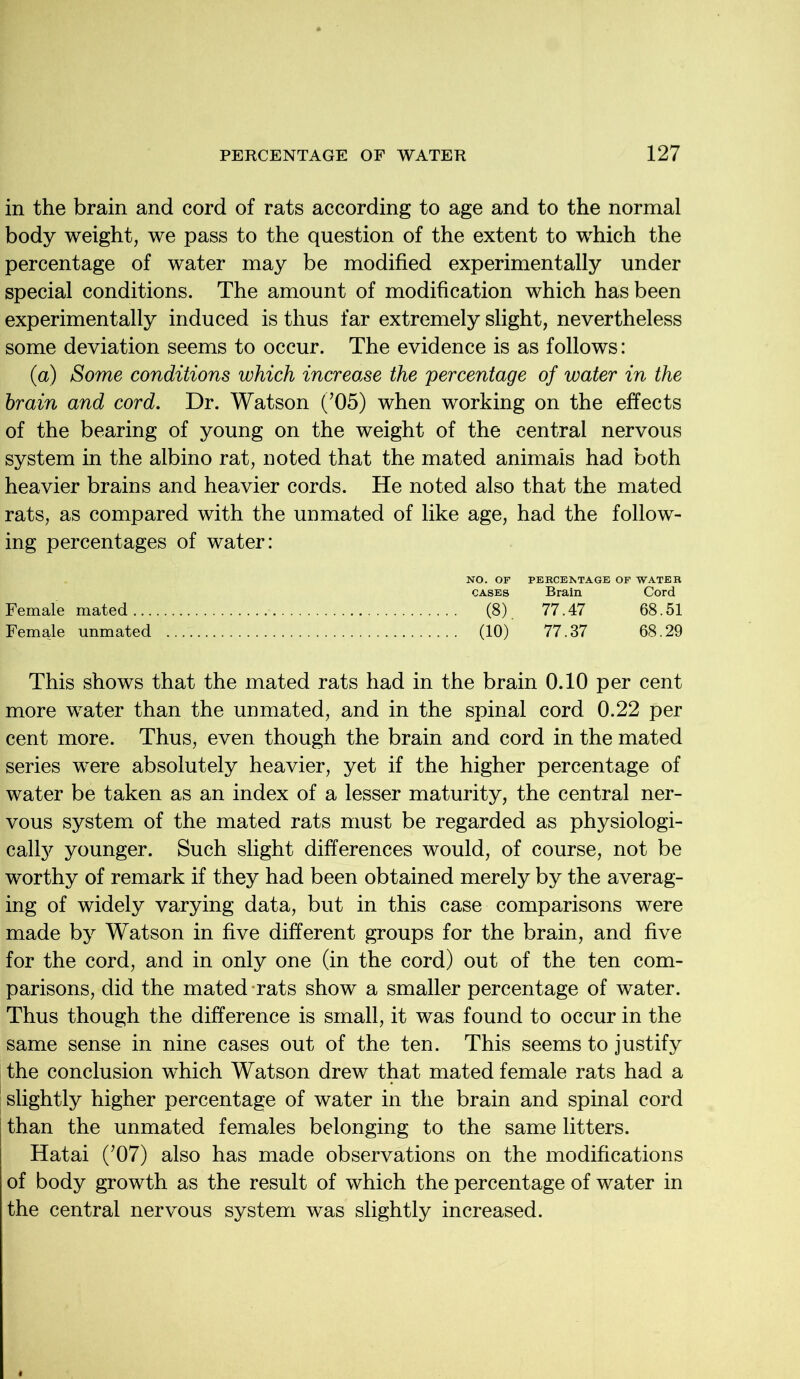 in the brain and cord of rats according to age and to the normal body weight, we pass to the question of the extent to which the percentage of water may be modified experimentally under special conditions. The amount of modification which has been experimentally induced is thus far extremely slight, nevertheless some deviation seems to occur. The evidence is as follows: (a) Some conditions which increo.se the percentage of water in the brain and cord. Dr. Watson (’05) when working on the effects of the bearing of young on the weight of the central nervous system in the albino rat, noted that the mated animals had both heavier brains and heavier cords. He noted also that the mated rats, as compared with the unmated of like age, had the follow- ing percentages of water: NO. OF PERCENTAGE OF WATER cases Brain Cord Female mated (8) 77.47 68.51 Female unmated (10) 77.37 68.29 This shows that the mated rats had in the brain 0.10 per cent more water than the unmated, and in the spinal cord 0.22 per cent more. Thus, even though the brain and cord in the mated series were absolutely heavier, yet if the higher percentage of water be taken as an index of a lesser maturity, the central ner- vous system of the mated rats must be regarded as physiologi- cally younger. Such slight differences would, of course, not be worthy of remark if they had been obtained merely by the averag- ing of widely varying data, but in this case comparisons were made by Watson in five different groups for the brain, and five for the cord, and in only one (in the cord) out of the ten com- parisons, did the mated rats show a smaller percentage of water. Thus though the difference is small, it was found to occur in the same sense in nine cases out of the ten. This seems to justify the conclusion which Watson drew that mated female rats had a slightly higher percentage of water in the brain and spinal cord than the unmated females belonging to the same litters. Hatai (’07) also has made observations on the modifications of body growth as the result of which the percentage of water in the central nervous system was slightly increased.