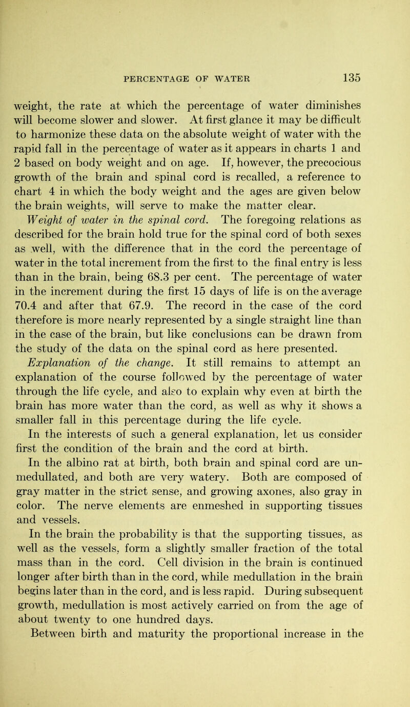 weight, the rate at which the percentage of water diminishes will become slower and slower. At first glance it may be difficult to harmonize these data on the absolute weight of water with the rapid fall in the percentage of water as it appears in charts 1 and 2 based on body weight and on age. If, however, the precocious growth of the brain and spinal cord is recalled, a reference to chart 4 in which the body weight and the ages are given below the brain weights, will serve to make the matter clear. Weight of water in the spinal cord. The foregoing relations as described for the brain hold true for the spinal cord of both sexes as well, with the difference that in the cord the percentage of water in the total increment from the first to the final entry is less than in the brain, being 68.3 per cent. The percentage of water in the increment during the first 15 days of life is on the average 70.4 and after that 67.9. The record in the case of the cord therefore is more nearly represented by a single straight line than in the case of the brain, but like conclusions can be drawn from the study of the data on the spinal cord as here presented. Explanation of the change. It still remains to attempt an explanation of the course followed by the percentage of water through the life cycle, and also to explain why even at birth the brain has more water than the cord, as well as why it shows a smaller fall in this percentage during the life cycle. In the interests of such a general explanation, let us consider first the condition of the brain and the cord at birth. In the albino rat at birth, both brain and spinal cord are un- medullated, and both are very watery. Both are composed of gray matter in the strict sense, and growing axones, also gray in color. The nerve elements are enmeshed in supporting tissues and vessels. In the brain the probability is that the supporting tissues, as well as the vessels, form a slightly smaller fraction of the total mass than in the cord. Cell division in the brain is continued longer after birth than in the cord, while medullation in the brain begins later than in the cord, and is less rapid. During subsequent growth, medullation is most actively carried on from the age of about twenty to one hundred days. Between birth and maturity the proportional increase in the